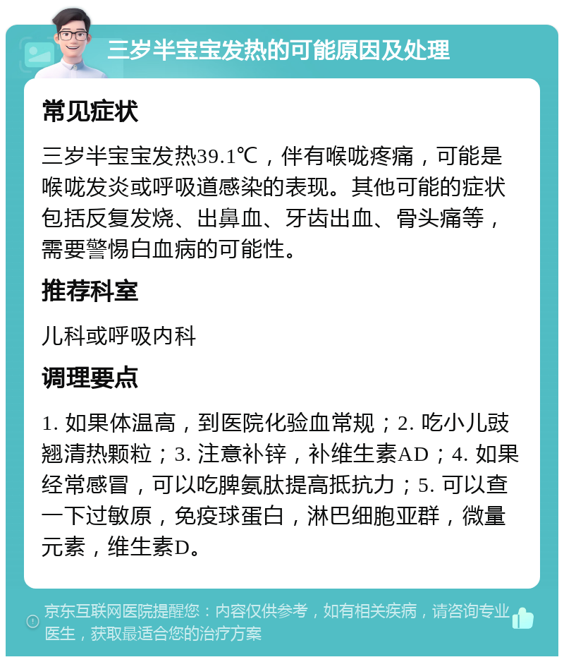 三岁半宝宝发热的可能原因及处理 常见症状 三岁半宝宝发热39.1℃，伴有喉咙疼痛，可能是喉咙发炎或呼吸道感染的表现。其他可能的症状包括反复发烧、出鼻血、牙齿出血、骨头痛等，需要警惕白血病的可能性。 推荐科室 儿科或呼吸内科 调理要点 1. 如果体温高，到医院化验血常规；2. 吃小儿豉翘清热颗粒；3. 注意补锌，补维生素AD；4. 如果经常感冒，可以吃脾氨肽提高抵抗力；5. 可以查一下过敏原，免疫球蛋白，淋巴细胞亚群，微量元素，维生素D。