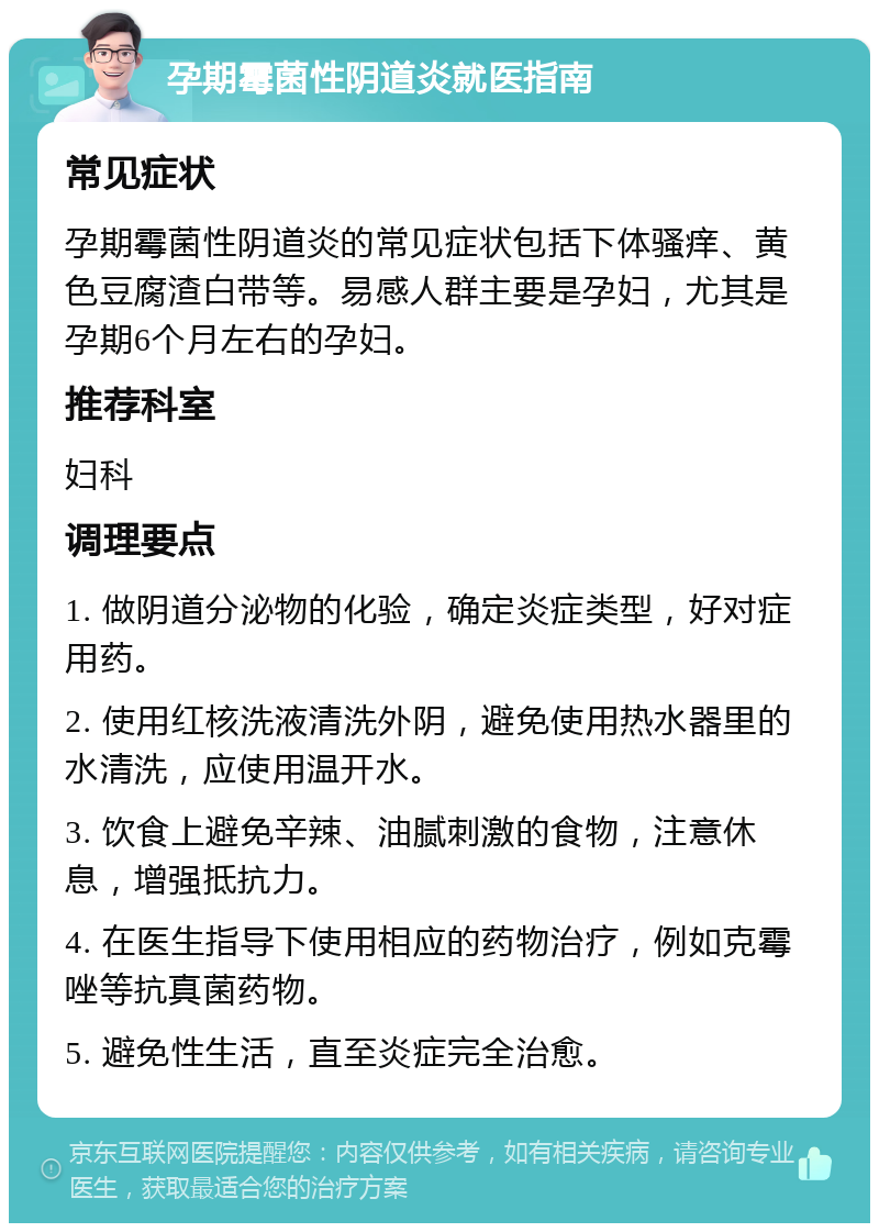 孕期霉菌性阴道炎就医指南 常见症状 孕期霉菌性阴道炎的常见症状包括下体骚痒、黄色豆腐渣白带等。易感人群主要是孕妇，尤其是孕期6个月左右的孕妇。 推荐科室 妇科 调理要点 1. 做阴道分泌物的化验，确定炎症类型，好对症用药。 2. 使用红核洗液清洗外阴，避免使用热水器里的水清洗，应使用温开水。 3. 饮食上避免辛辣、油腻刺激的食物，注意休息，增强抵抗力。 4. 在医生指导下使用相应的药物治疗，例如克霉唑等抗真菌药物。 5. 避免性生活，直至炎症完全治愈。