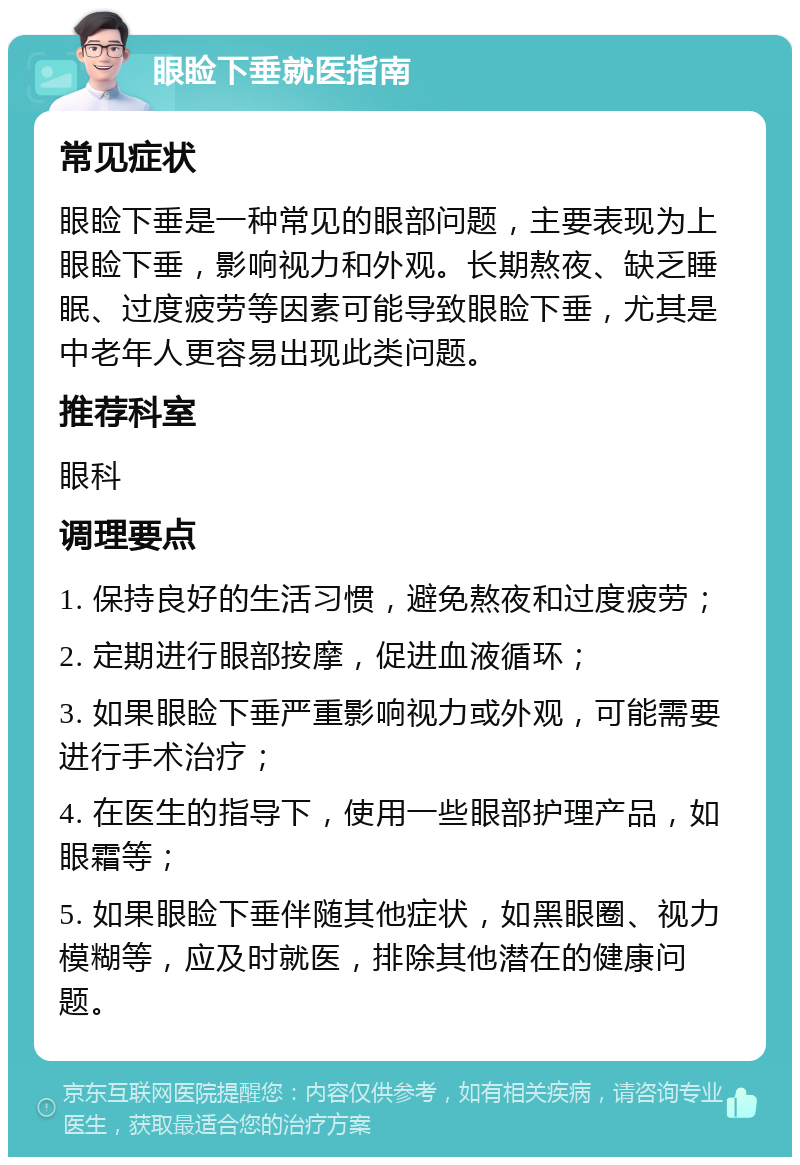 眼睑下垂就医指南 常见症状 眼睑下垂是一种常见的眼部问题，主要表现为上眼睑下垂，影响视力和外观。长期熬夜、缺乏睡眠、过度疲劳等因素可能导致眼睑下垂，尤其是中老年人更容易出现此类问题。 推荐科室 眼科 调理要点 1. 保持良好的生活习惯，避免熬夜和过度疲劳； 2. 定期进行眼部按摩，促进血液循环； 3. 如果眼睑下垂严重影响视力或外观，可能需要进行手术治疗； 4. 在医生的指导下，使用一些眼部护理产品，如眼霜等； 5. 如果眼睑下垂伴随其他症状，如黑眼圈、视力模糊等，应及时就医，排除其他潜在的健康问题。