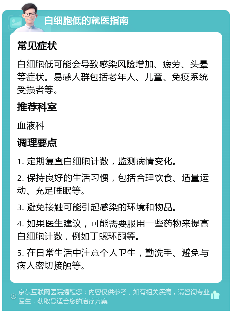 白细胞低的就医指南 常见症状 白细胞低可能会导致感染风险增加、疲劳、头晕等症状。易感人群包括老年人、儿童、免疫系统受损者等。 推荐科室 血液科 调理要点 1. 定期复查白细胞计数，监测病情变化。 2. 保持良好的生活习惯，包括合理饮食、适量运动、充足睡眠等。 3. 避免接触可能引起感染的环境和物品。 4. 如果医生建议，可能需要服用一些药物来提高白细胞计数，例如丁螺环酮等。 5. 在日常生活中注意个人卫生，勤洗手、避免与病人密切接触等。