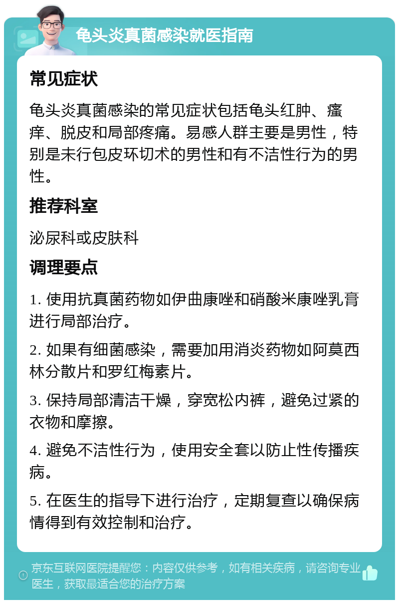 龟头炎真菌感染就医指南 常见症状 龟头炎真菌感染的常见症状包括龟头红肿、瘙痒、脱皮和局部疼痛。易感人群主要是男性，特别是未行包皮环切术的男性和有不洁性行为的男性。 推荐科室 泌尿科或皮肤科 调理要点 1. 使用抗真菌药物如伊曲康唑和硝酸米康唑乳膏进行局部治疗。 2. 如果有细菌感染，需要加用消炎药物如阿莫西林分散片和罗红梅素片。 3. 保持局部清洁干燥，穿宽松内裤，避免过紧的衣物和摩擦。 4. 避免不洁性行为，使用安全套以防止性传播疾病。 5. 在医生的指导下进行治疗，定期复查以确保病情得到有效控制和治疗。