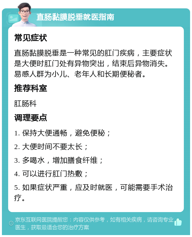 直肠黏膜脱垂就医指南 常见症状 直肠黏膜脱垂是一种常见的肛门疾病，主要症状是大便时肛门处有异物突出，结束后异物消失。易感人群为小儿、老年人和长期便秘者。 推荐科室 肛肠科 调理要点 1. 保持大便通畅，避免便秘； 2. 大便时间不要太长； 3. 多喝水，增加膳食纤维； 4. 可以进行肛门热敷； 5. 如果症状严重，应及时就医，可能需要手术治疗。