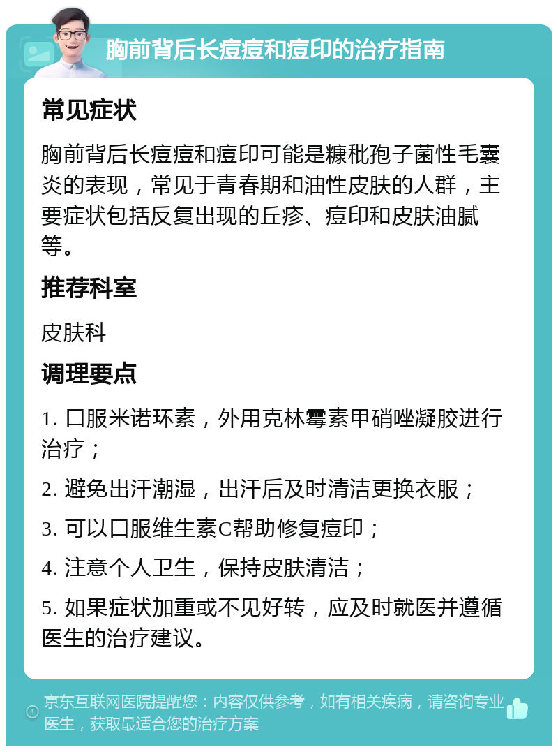 胸前背后长痘痘和痘印的治疗指南 常见症状 胸前背后长痘痘和痘印可能是糠秕孢子菌性毛囊炎的表现，常见于青春期和油性皮肤的人群，主要症状包括反复出现的丘疹、痘印和皮肤油腻等。 推荐科室 皮肤科 调理要点 1. 口服米诺环素，外用克林霉素甲硝唑凝胶进行治疗； 2. 避免出汗潮湿，出汗后及时清洁更换衣服； 3. 可以口服维生素C帮助修复痘印； 4. 注意个人卫生，保持皮肤清洁； 5. 如果症状加重或不见好转，应及时就医并遵循医生的治疗建议。