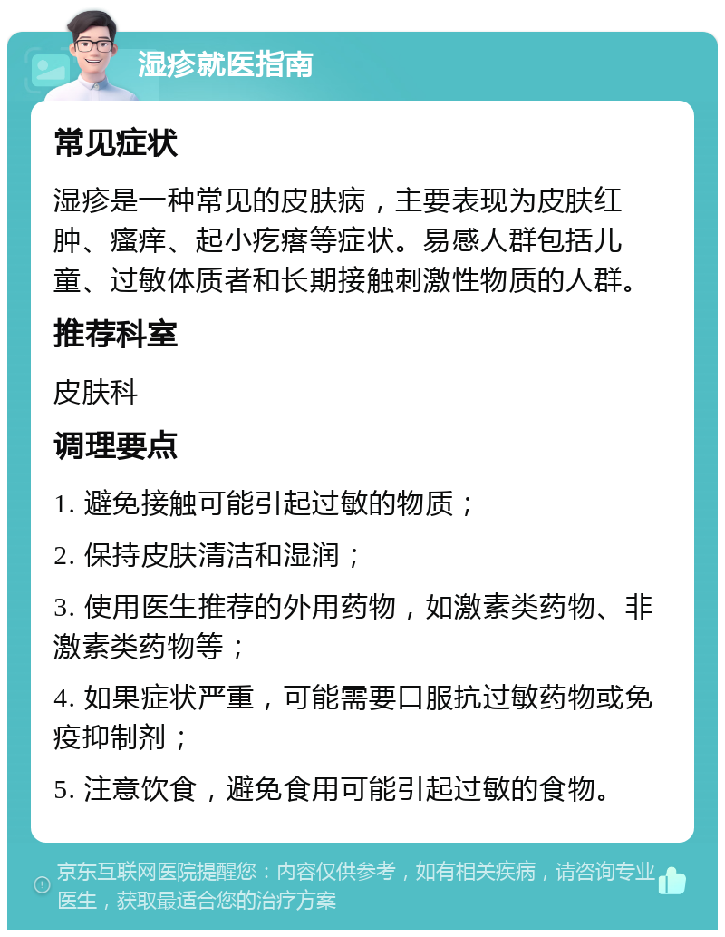 湿疹就医指南 常见症状 湿疹是一种常见的皮肤病，主要表现为皮肤红肿、瘙痒、起小疙瘩等症状。易感人群包括儿童、过敏体质者和长期接触刺激性物质的人群。 推荐科室 皮肤科 调理要点 1. 避免接触可能引起过敏的物质； 2. 保持皮肤清洁和湿润； 3. 使用医生推荐的外用药物，如激素类药物、非激素类药物等； 4. 如果症状严重，可能需要口服抗过敏药物或免疫抑制剂； 5. 注意饮食，避免食用可能引起过敏的食物。