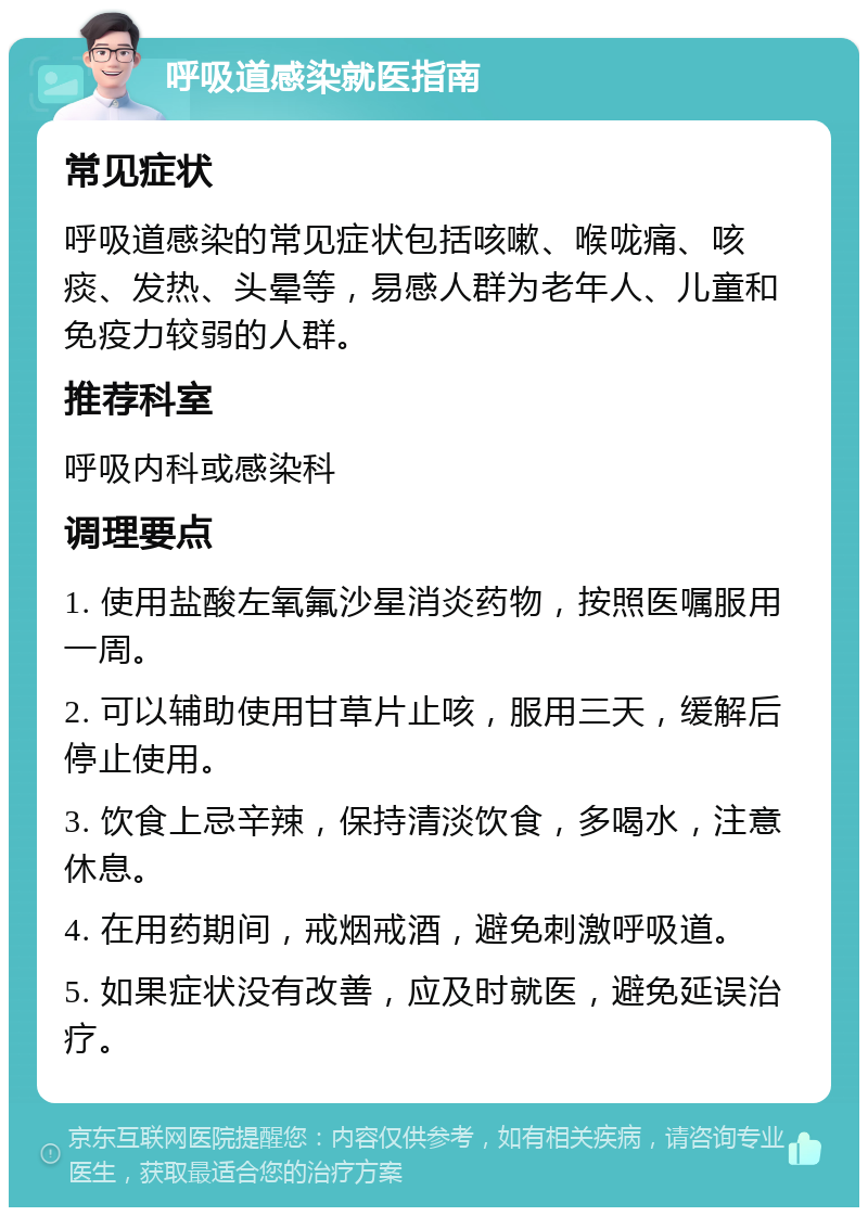 呼吸道感染就医指南 常见症状 呼吸道感染的常见症状包括咳嗽、喉咙痛、咳痰、发热、头晕等，易感人群为老年人、儿童和免疫力较弱的人群。 推荐科室 呼吸内科或感染科 调理要点 1. 使用盐酸左氧氟沙星消炎药物，按照医嘱服用一周。 2. 可以辅助使用甘草片止咳，服用三天，缓解后停止使用。 3. 饮食上忌辛辣，保持清淡饮食，多喝水，注意休息。 4. 在用药期间，戒烟戒酒，避免刺激呼吸道。 5. 如果症状没有改善，应及时就医，避免延误治疗。