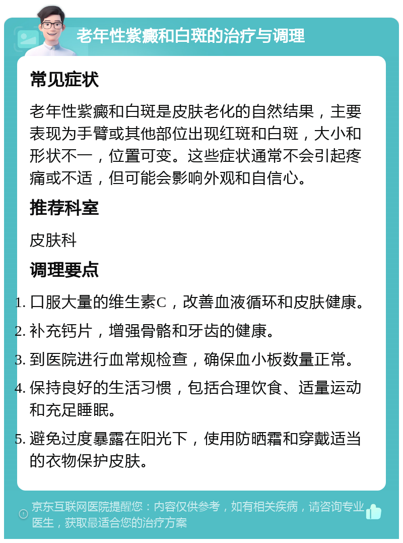 老年性紫癜和白斑的治疗与调理 常见症状 老年性紫癜和白斑是皮肤老化的自然结果，主要表现为手臂或其他部位出现红斑和白斑，大小和形状不一，位置可变。这些症状通常不会引起疼痛或不适，但可能会影响外观和自信心。 推荐科室 皮肤科 调理要点 口服大量的维生素C，改善血液循环和皮肤健康。 补充钙片，增强骨骼和牙齿的健康。 到医院进行血常规检查，确保血小板数量正常。 保持良好的生活习惯，包括合理饮食、适量运动和充足睡眠。 避免过度暴露在阳光下，使用防晒霜和穿戴适当的衣物保护皮肤。