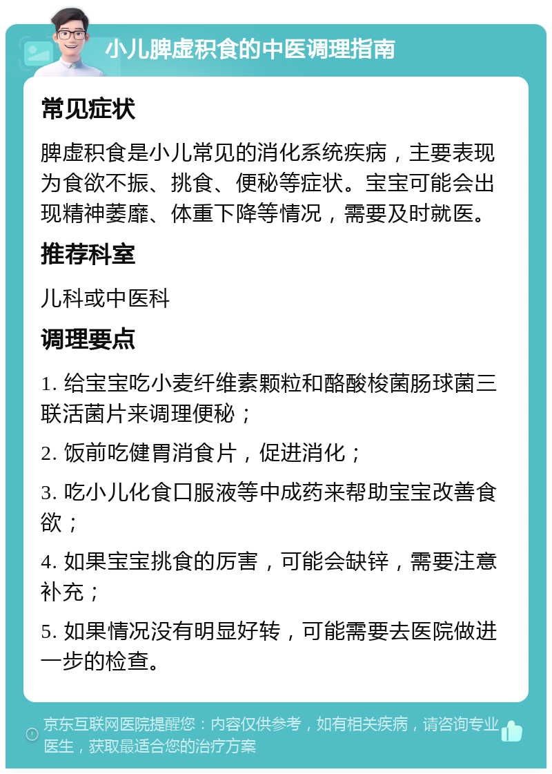 小儿脾虚积食的中医调理指南 常见症状 脾虚积食是小儿常见的消化系统疾病，主要表现为食欲不振、挑食、便秘等症状。宝宝可能会出现精神萎靡、体重下降等情况，需要及时就医。 推荐科室 儿科或中医科 调理要点 1. 给宝宝吃小麦纤维素颗粒和酪酸梭菌肠球菌三联活菌片来调理便秘； 2. 饭前吃健胃消食片，促进消化； 3. 吃小儿化食口服液等中成药来帮助宝宝改善食欲； 4. 如果宝宝挑食的厉害，可能会缺锌，需要注意补充； 5. 如果情况没有明显好转，可能需要去医院做进一步的检查。