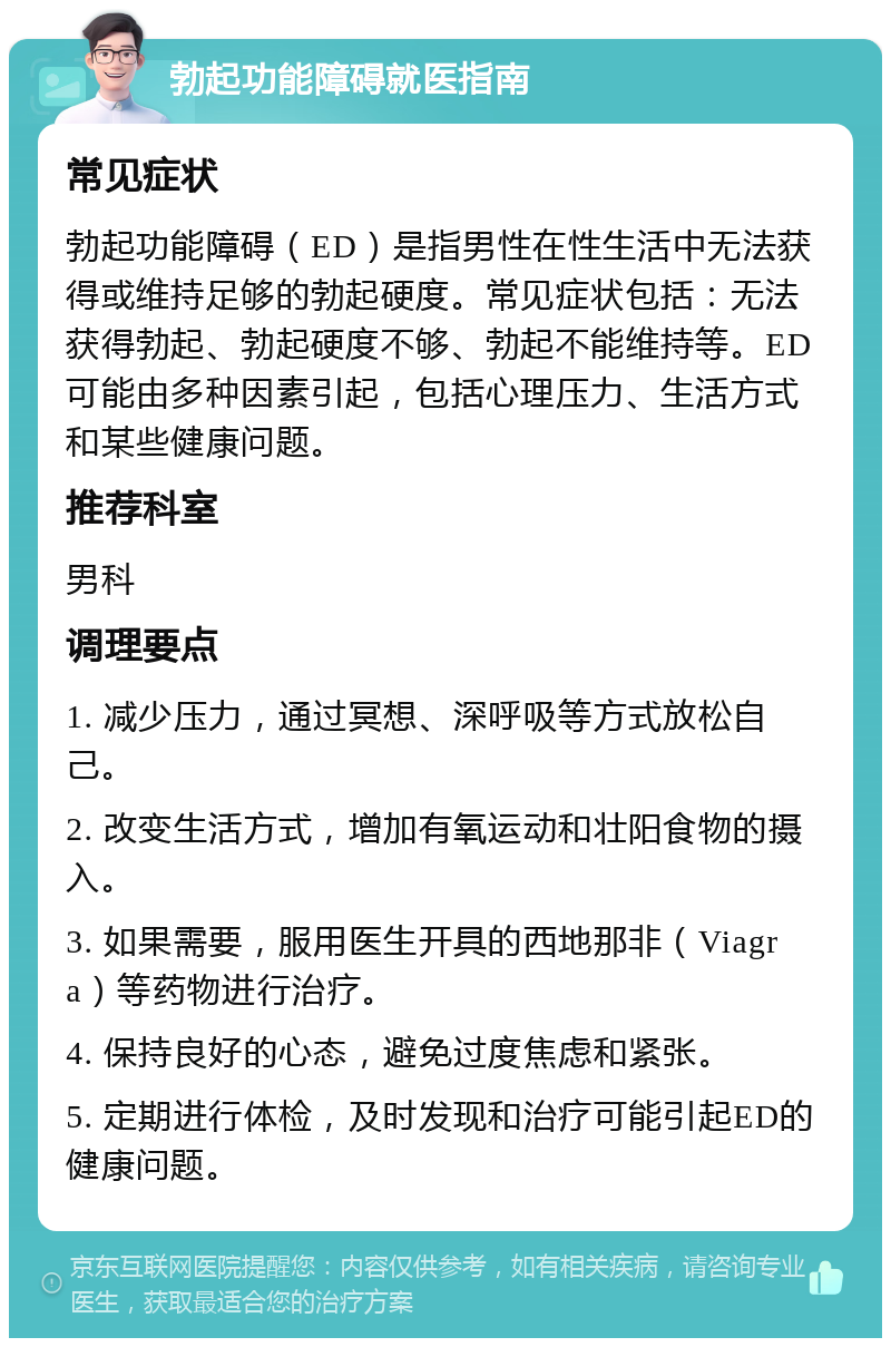 勃起功能障碍就医指南 常见症状 勃起功能障碍（ED）是指男性在性生活中无法获得或维持足够的勃起硬度。常见症状包括：无法获得勃起、勃起硬度不够、勃起不能维持等。ED可能由多种因素引起，包括心理压力、生活方式和某些健康问题。 推荐科室 男科 调理要点 1. 减少压力，通过冥想、深呼吸等方式放松自己。 2. 改变生活方式，增加有氧运动和壮阳食物的摄入。 3. 如果需要，服用医生开具的西地那非（Viagra）等药物进行治疗。 4. 保持良好的心态，避免过度焦虑和紧张。 5. 定期进行体检，及时发现和治疗可能引起ED的健康问题。