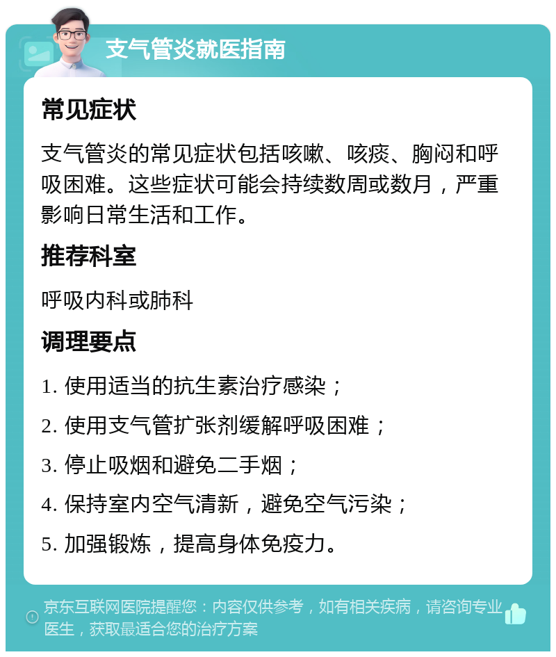 支气管炎就医指南 常见症状 支气管炎的常见症状包括咳嗽、咳痰、胸闷和呼吸困难。这些症状可能会持续数周或数月，严重影响日常生活和工作。 推荐科室 呼吸内科或肺科 调理要点 1. 使用适当的抗生素治疗感染； 2. 使用支气管扩张剂缓解呼吸困难； 3. 停止吸烟和避免二手烟； 4. 保持室内空气清新，避免空气污染； 5. 加强锻炼，提高身体免疫力。