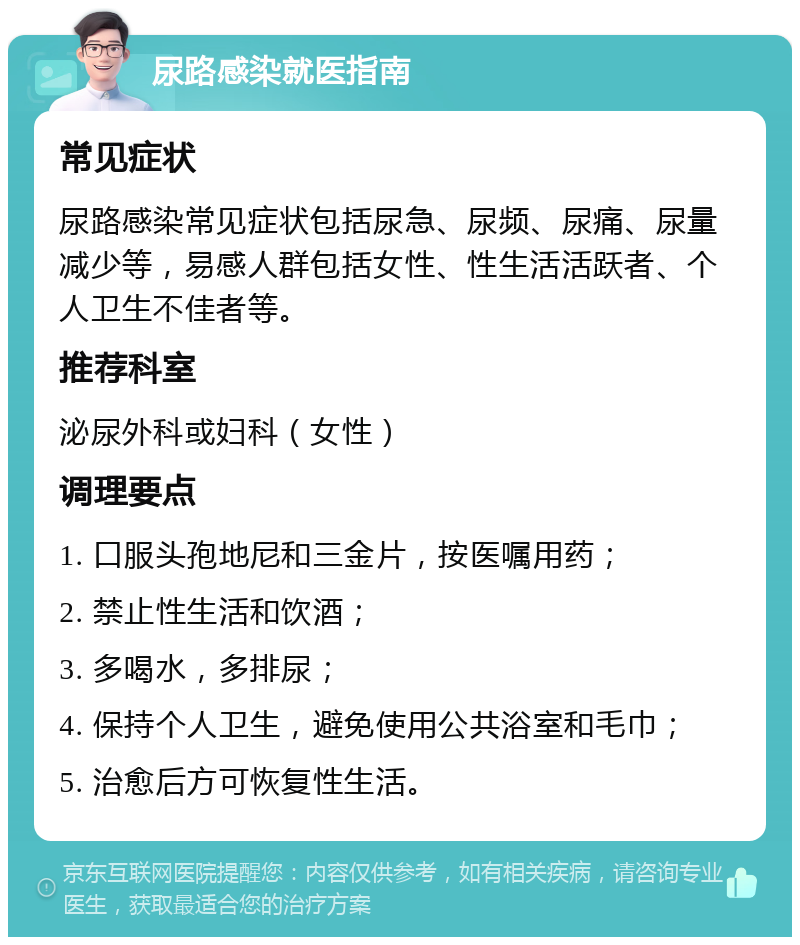 尿路感染就医指南 常见症状 尿路感染常见症状包括尿急、尿频、尿痛、尿量减少等，易感人群包括女性、性生活活跃者、个人卫生不佳者等。 推荐科室 泌尿外科或妇科（女性） 调理要点 1. 口服头孢地尼和三金片，按医嘱用药； 2. 禁止性生活和饮酒； 3. 多喝水，多排尿； 4. 保持个人卫生，避免使用公共浴室和毛巾； 5. 治愈后方可恢复性生活。