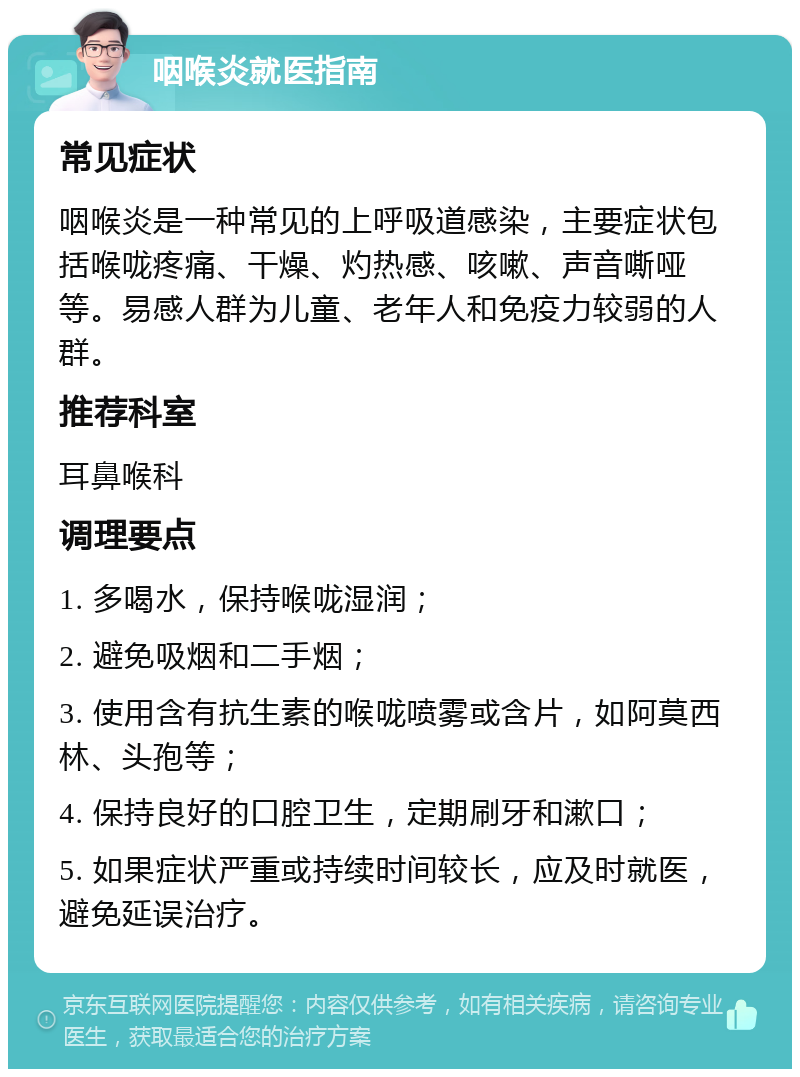 咽喉炎就医指南 常见症状 咽喉炎是一种常见的上呼吸道感染，主要症状包括喉咙疼痛、干燥、灼热感、咳嗽、声音嘶哑等。易感人群为儿童、老年人和免疫力较弱的人群。 推荐科室 耳鼻喉科 调理要点 1. 多喝水，保持喉咙湿润； 2. 避免吸烟和二手烟； 3. 使用含有抗生素的喉咙喷雾或含片，如阿莫西林、头孢等； 4. 保持良好的口腔卫生，定期刷牙和漱口； 5. 如果症状严重或持续时间较长，应及时就医，避免延误治疗。