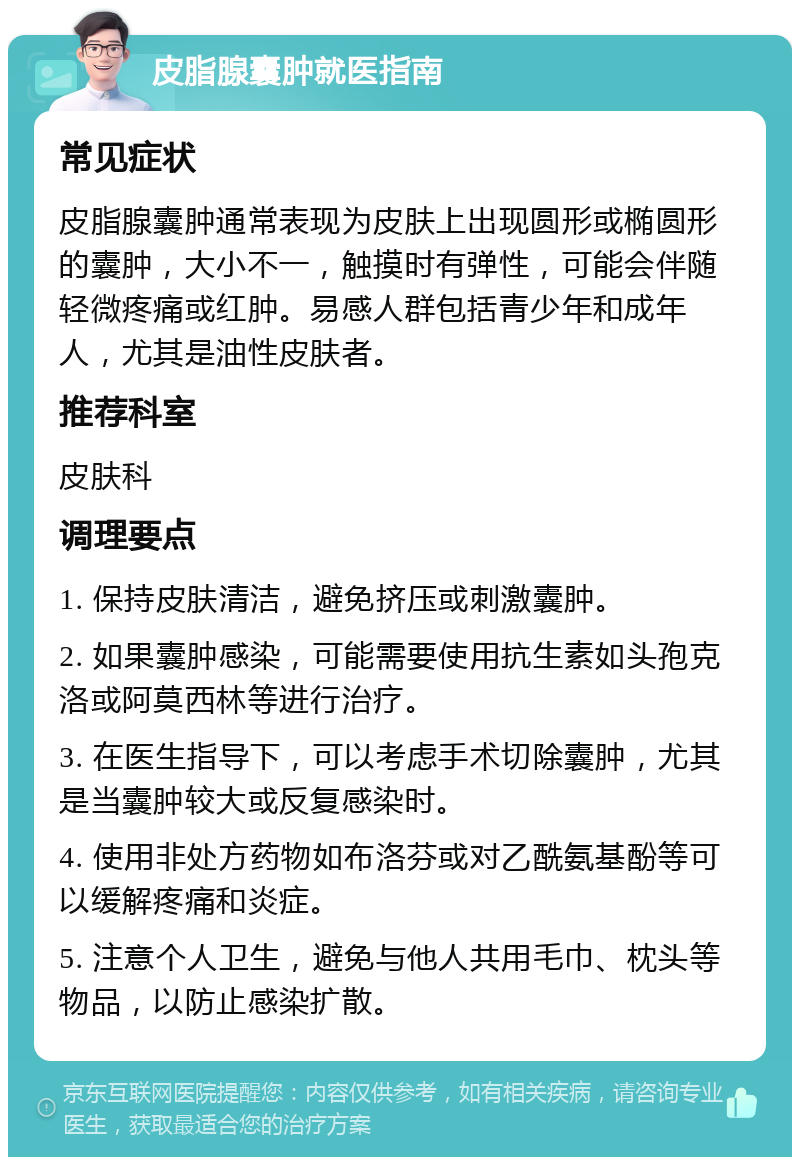 皮脂腺囊肿就医指南 常见症状 皮脂腺囊肿通常表现为皮肤上出现圆形或椭圆形的囊肿，大小不一，触摸时有弹性，可能会伴随轻微疼痛或红肿。易感人群包括青少年和成年人，尤其是油性皮肤者。 推荐科室 皮肤科 调理要点 1. 保持皮肤清洁，避免挤压或刺激囊肿。 2. 如果囊肿感染，可能需要使用抗生素如头孢克洛或阿莫西林等进行治疗。 3. 在医生指导下，可以考虑手术切除囊肿，尤其是当囊肿较大或反复感染时。 4. 使用非处方药物如布洛芬或对乙酰氨基酚等可以缓解疼痛和炎症。 5. 注意个人卫生，避免与他人共用毛巾、枕头等物品，以防止感染扩散。