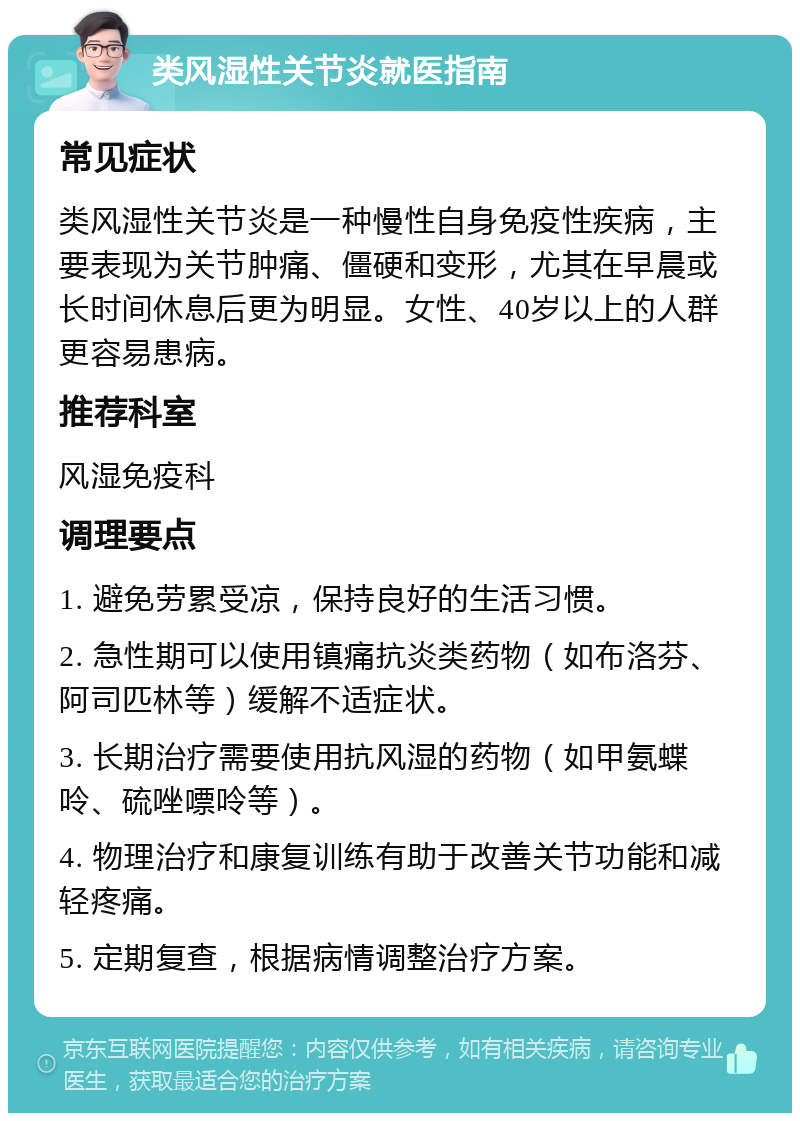 类风湿性关节炎就医指南 常见症状 类风湿性关节炎是一种慢性自身免疫性疾病，主要表现为关节肿痛、僵硬和变形，尤其在早晨或长时间休息后更为明显。女性、40岁以上的人群更容易患病。 推荐科室 风湿免疫科 调理要点 1. 避免劳累受凉，保持良好的生活习惯。 2. 急性期可以使用镇痛抗炎类药物（如布洛芬、阿司匹林等）缓解不适症状。 3. 长期治疗需要使用抗风湿的药物（如甲氨蝶呤、硫唑嘌呤等）。 4. 物理治疗和康复训练有助于改善关节功能和减轻疼痛。 5. 定期复查，根据病情调整治疗方案。