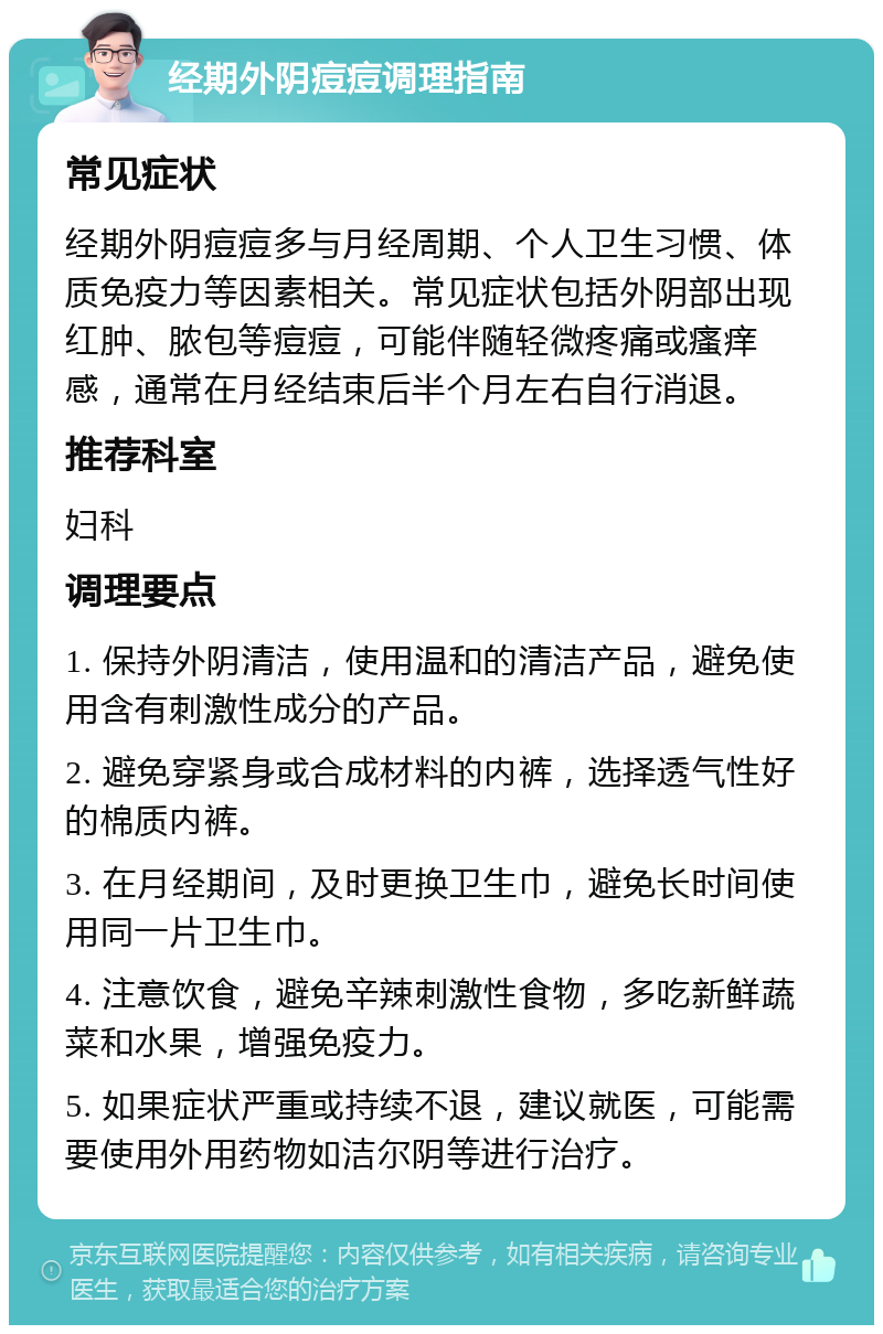 经期外阴痘痘调理指南 常见症状 经期外阴痘痘多与月经周期、个人卫生习惯、体质免疫力等因素相关。常见症状包括外阴部出现红肿、脓包等痘痘，可能伴随轻微疼痛或瘙痒感，通常在月经结束后半个月左右自行消退。 推荐科室 妇科 调理要点 1. 保持外阴清洁，使用温和的清洁产品，避免使用含有刺激性成分的产品。 2. 避免穿紧身或合成材料的内裤，选择透气性好的棉质内裤。 3. 在月经期间，及时更换卫生巾，避免长时间使用同一片卫生巾。 4. 注意饮食，避免辛辣刺激性食物，多吃新鲜蔬菜和水果，增强免疫力。 5. 如果症状严重或持续不退，建议就医，可能需要使用外用药物如洁尔阴等进行治疗。