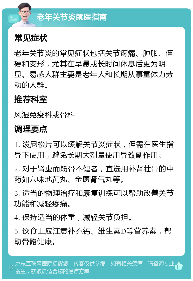 老年关节炎就医指南 常见症状 老年关节炎的常见症状包括关节疼痛、肿胀、僵硬和变形，尤其在早晨或长时间休息后更为明显。易感人群主要是老年人和长期从事重体力劳动的人群。 推荐科室 风湿免疫科或骨科 调理要点 1. 泼尼松片可以缓解关节炎症状，但需在医生指导下使用，避免长期大剂量使用导致副作用。 2. 对于肾虚而筋骨不健者，宜选用补肾壮骨的中药如六味地黄丸、金匮肾气丸等。 3. 适当的物理治疗和康复训练可以帮助改善关节功能和减轻疼痛。 4. 保持适当的体重，减轻关节负担。 5. 饮食上应注意补充钙、维生素D等营养素，帮助骨骼健康。