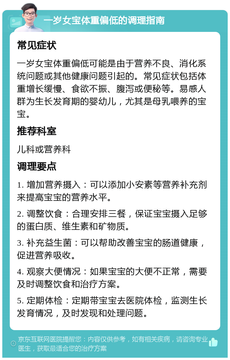 一岁女宝体重偏低的调理指南 常见症状 一岁女宝体重偏低可能是由于营养不良、消化系统问题或其他健康问题引起的。常见症状包括体重增长缓慢、食欲不振、腹泻或便秘等。易感人群为生长发育期的婴幼儿，尤其是母乳喂养的宝宝。 推荐科室 儿科或营养科 调理要点 1. 增加营养摄入：可以添加小安素等营养补充剂来提高宝宝的营养水平。 2. 调整饮食：合理安排三餐，保证宝宝摄入足够的蛋白质、维生素和矿物质。 3. 补充益生菌：可以帮助改善宝宝的肠道健康，促进营养吸收。 4. 观察大便情况：如果宝宝的大便不正常，需要及时调整饮食和治疗方案。 5. 定期体检：定期带宝宝去医院体检，监测生长发育情况，及时发现和处理问题。