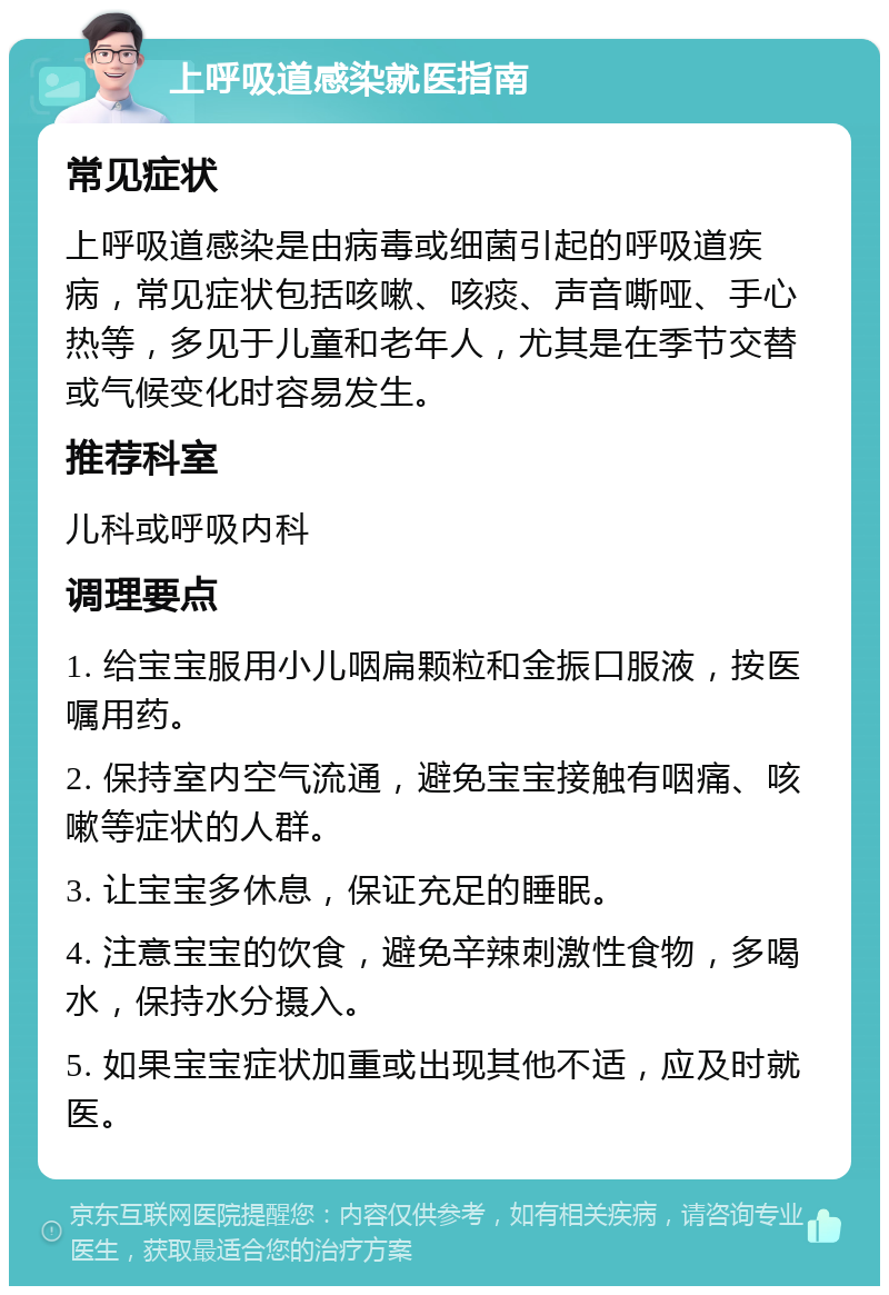 上呼吸道感染就医指南 常见症状 上呼吸道感染是由病毒或细菌引起的呼吸道疾病，常见症状包括咳嗽、咳痰、声音嘶哑、手心热等，多见于儿童和老年人，尤其是在季节交替或气候变化时容易发生。 推荐科室 儿科或呼吸内科 调理要点 1. 给宝宝服用小儿咽扁颗粒和金振口服液，按医嘱用药。 2. 保持室内空气流通，避免宝宝接触有咽痛、咳嗽等症状的人群。 3. 让宝宝多休息，保证充足的睡眠。 4. 注意宝宝的饮食，避免辛辣刺激性食物，多喝水，保持水分摄入。 5. 如果宝宝症状加重或出现其他不适，应及时就医。