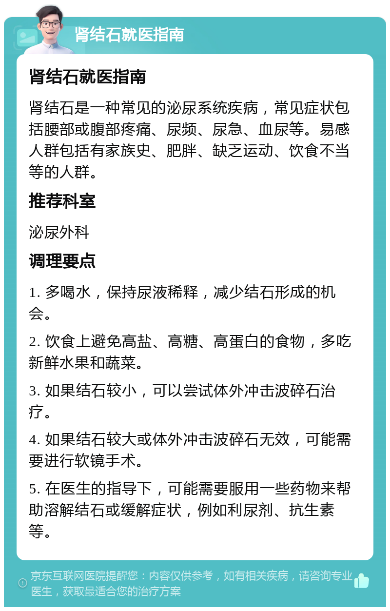 肾结石就医指南 肾结石就医指南 肾结石是一种常见的泌尿系统疾病，常见症状包括腰部或腹部疼痛、尿频、尿急、血尿等。易感人群包括有家族史、肥胖、缺乏运动、饮食不当等的人群。 推荐科室 泌尿外科 调理要点 1. 多喝水，保持尿液稀释，减少结石形成的机会。 2. 饮食上避免高盐、高糖、高蛋白的食物，多吃新鲜水果和蔬菜。 3. 如果结石较小，可以尝试体外冲击波碎石治疗。 4. 如果结石较大或体外冲击波碎石无效，可能需要进行软镜手术。 5. 在医生的指导下，可能需要服用一些药物来帮助溶解结石或缓解症状，例如利尿剂、抗生素等。