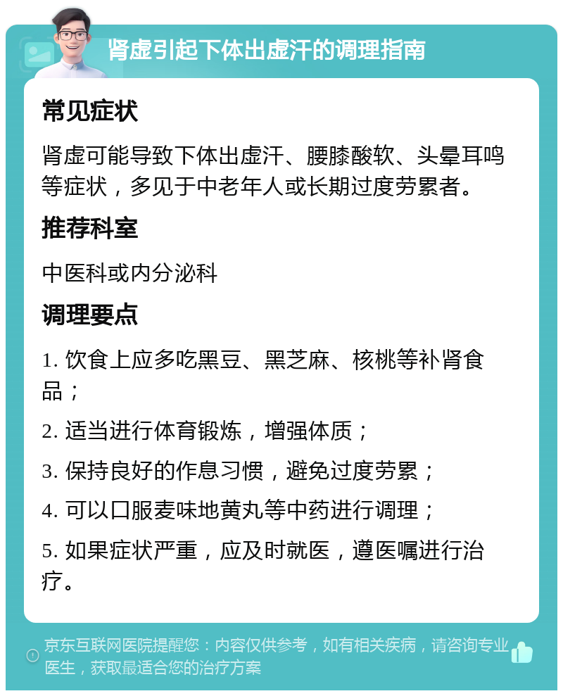 肾虚引起下体出虚汗的调理指南 常见症状 肾虚可能导致下体出虚汗、腰膝酸软、头晕耳鸣等症状，多见于中老年人或长期过度劳累者。 推荐科室 中医科或内分泌科 调理要点 1. 饮食上应多吃黑豆、黑芝麻、核桃等补肾食品； 2. 适当进行体育锻炼，增强体质； 3. 保持良好的作息习惯，避免过度劳累； 4. 可以口服麦味地黄丸等中药进行调理； 5. 如果症状严重，应及时就医，遵医嘱进行治疗。