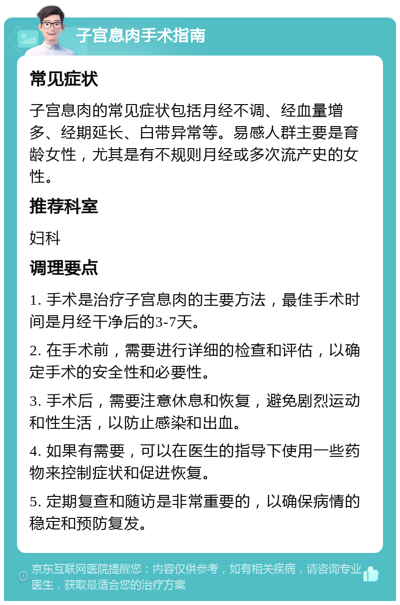 子宫息肉手术指南 常见症状 子宫息肉的常见症状包括月经不调、经血量增多、经期延长、白带异常等。易感人群主要是育龄女性，尤其是有不规则月经或多次流产史的女性。 推荐科室 妇科 调理要点 1. 手术是治疗子宫息肉的主要方法，最佳手术时间是月经干净后的3-7天。 2. 在手术前，需要进行详细的检查和评估，以确定手术的安全性和必要性。 3. 手术后，需要注意休息和恢复，避免剧烈运动和性生活，以防止感染和出血。 4. 如果有需要，可以在医生的指导下使用一些药物来控制症状和促进恢复。 5. 定期复查和随访是非常重要的，以确保病情的稳定和预防复发。