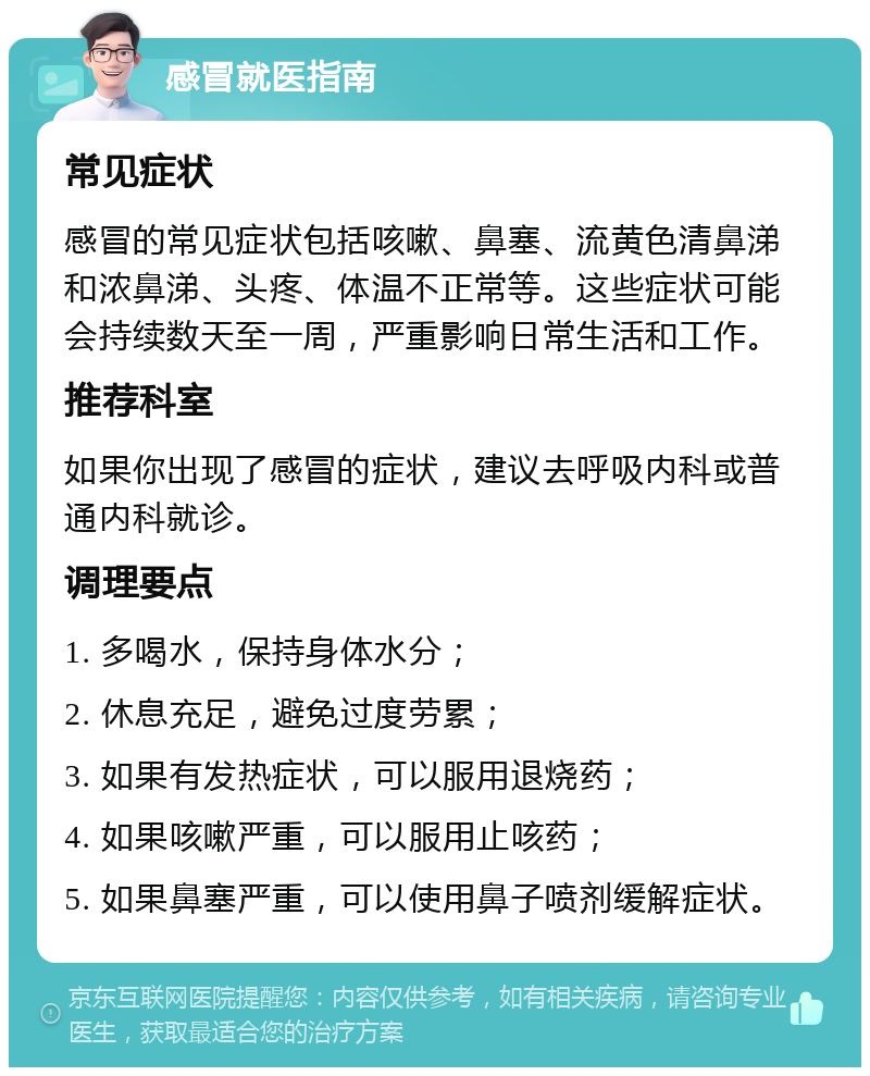 感冒就医指南 常见症状 感冒的常见症状包括咳嗽、鼻塞、流黄色清鼻涕和浓鼻涕、头疼、体温不正常等。这些症状可能会持续数天至一周，严重影响日常生活和工作。 推荐科室 如果你出现了感冒的症状，建议去呼吸内科或普通内科就诊。 调理要点 1. 多喝水，保持身体水分； 2. 休息充足，避免过度劳累； 3. 如果有发热症状，可以服用退烧药； 4. 如果咳嗽严重，可以服用止咳药； 5. 如果鼻塞严重，可以使用鼻子喷剂缓解症状。