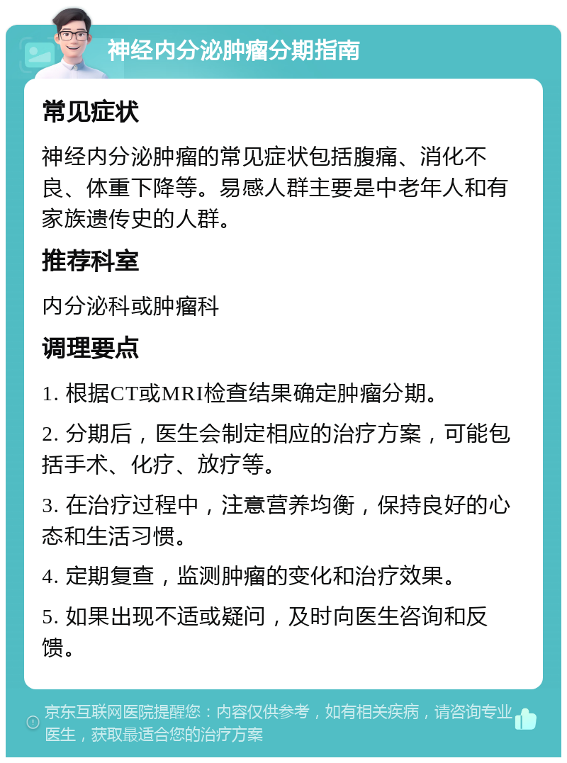 神经内分泌肿瘤分期指南 常见症状 神经内分泌肿瘤的常见症状包括腹痛、消化不良、体重下降等。易感人群主要是中老年人和有家族遗传史的人群。 推荐科室 内分泌科或肿瘤科 调理要点 1. 根据CT或MRI检查结果确定肿瘤分期。 2. 分期后，医生会制定相应的治疗方案，可能包括手术、化疗、放疗等。 3. 在治疗过程中，注意营养均衡，保持良好的心态和生活习惯。 4. 定期复查，监测肿瘤的变化和治疗效果。 5. 如果出现不适或疑问，及时向医生咨询和反馈。