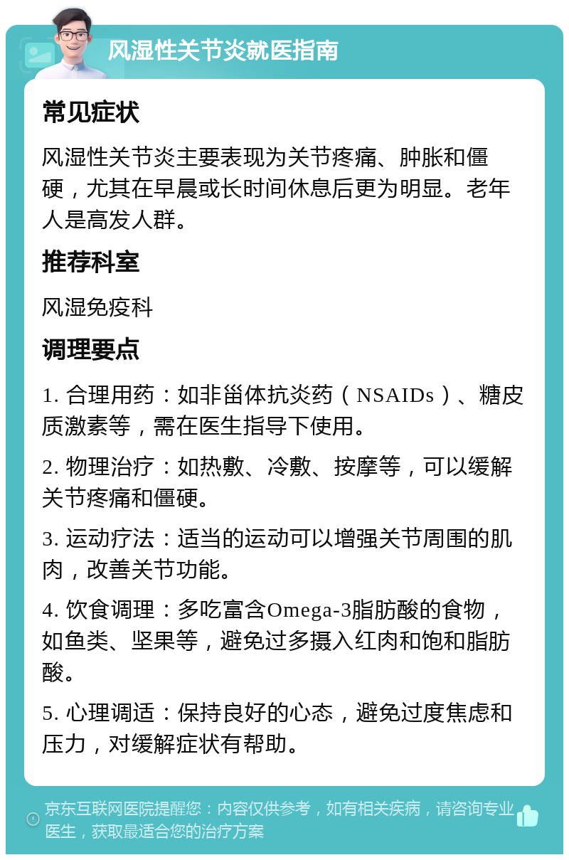 风湿性关节炎就医指南 常见症状 风湿性关节炎主要表现为关节疼痛、肿胀和僵硬，尤其在早晨或长时间休息后更为明显。老年人是高发人群。 推荐科室 风湿免疫科 调理要点 1. 合理用药：如非甾体抗炎药（NSAIDs）、糖皮质激素等，需在医生指导下使用。 2. 物理治疗：如热敷、冷敷、按摩等，可以缓解关节疼痛和僵硬。 3. 运动疗法：适当的运动可以增强关节周围的肌肉，改善关节功能。 4. 饮食调理：多吃富含Omega-3脂肪酸的食物，如鱼类、坚果等，避免过多摄入红肉和饱和脂肪酸。 5. 心理调适：保持良好的心态，避免过度焦虑和压力，对缓解症状有帮助。