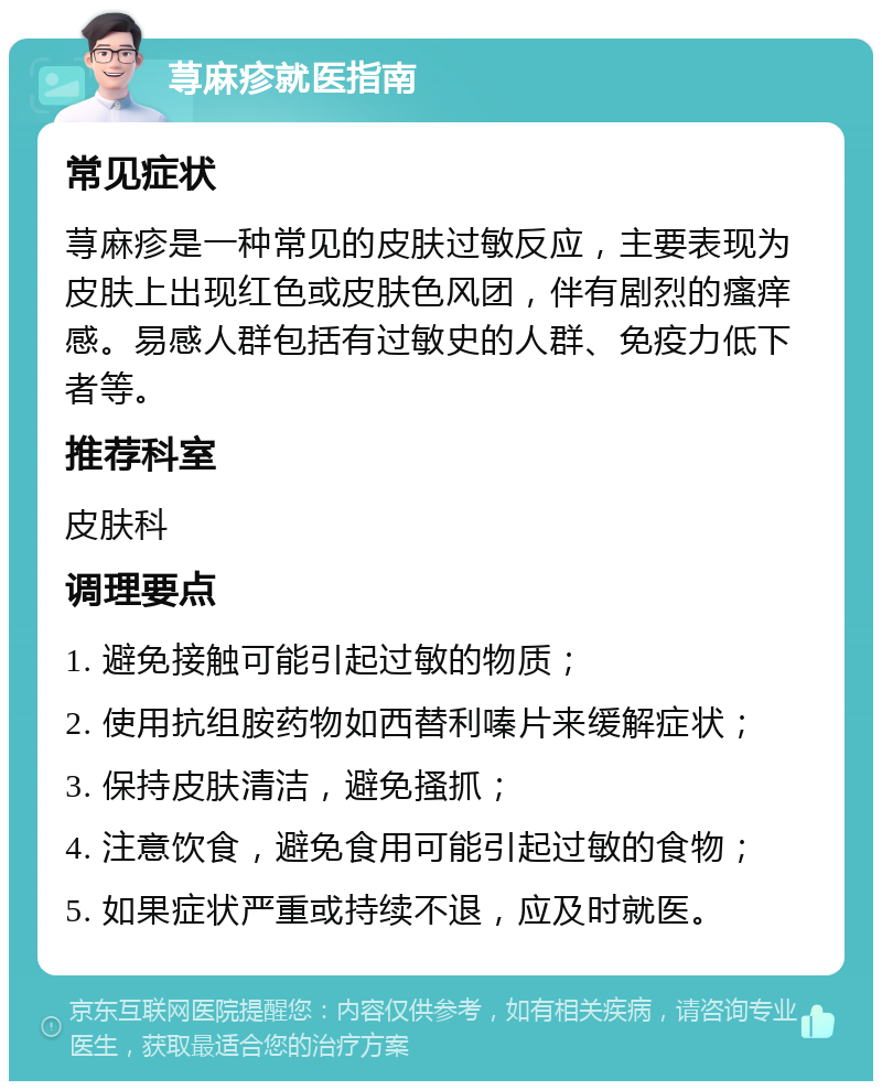 荨麻疹就医指南 常见症状 荨麻疹是一种常见的皮肤过敏反应，主要表现为皮肤上出现红色或皮肤色风团，伴有剧烈的瘙痒感。易感人群包括有过敏史的人群、免疫力低下者等。 推荐科室 皮肤科 调理要点 1. 避免接触可能引起过敏的物质； 2. 使用抗组胺药物如西替利嗪片来缓解症状； 3. 保持皮肤清洁，避免搔抓； 4. 注意饮食，避免食用可能引起过敏的食物； 5. 如果症状严重或持续不退，应及时就医。