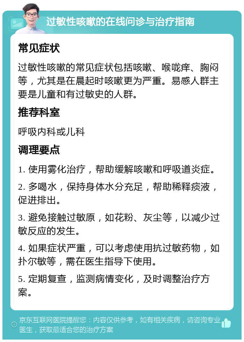 过敏性咳嗽的在线问诊与治疗指南 常见症状 过敏性咳嗽的常见症状包括咳嗽、喉咙痒、胸闷等，尤其是在晨起时咳嗽更为严重。易感人群主要是儿童和有过敏史的人群。 推荐科室 呼吸内科或儿科 调理要点 1. 使用雾化治疗，帮助缓解咳嗽和呼吸道炎症。 2. 多喝水，保持身体水分充足，帮助稀释痰液，促进排出。 3. 避免接触过敏原，如花粉、灰尘等，以减少过敏反应的发生。 4. 如果症状严重，可以考虑使用抗过敏药物，如扑尔敏等，需在医生指导下使用。 5. 定期复查，监测病情变化，及时调整治疗方案。