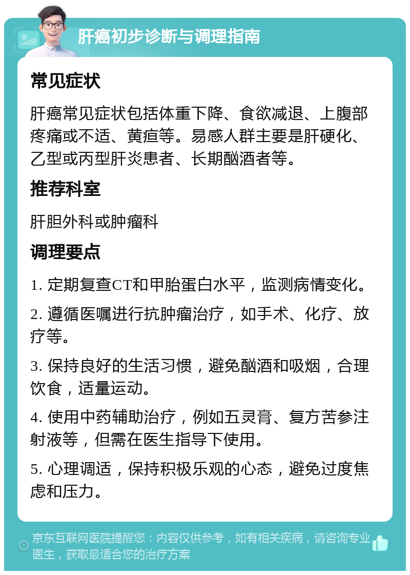 肝癌初步诊断与调理指南 常见症状 肝癌常见症状包括体重下降、食欲减退、上腹部疼痛或不适、黄疸等。易感人群主要是肝硬化、乙型或丙型肝炎患者、长期酗酒者等。 推荐科室 肝胆外科或肿瘤科 调理要点 1. 定期复查CT和甲胎蛋白水平，监测病情变化。 2. 遵循医嘱进行抗肿瘤治疗，如手术、化疗、放疗等。 3. 保持良好的生活习惯，避免酗酒和吸烟，合理饮食，适量运动。 4. 使用中药辅助治疗，例如五灵膏、复方苦参注射液等，但需在医生指导下使用。 5. 心理调适，保持积极乐观的心态，避免过度焦虑和压力。