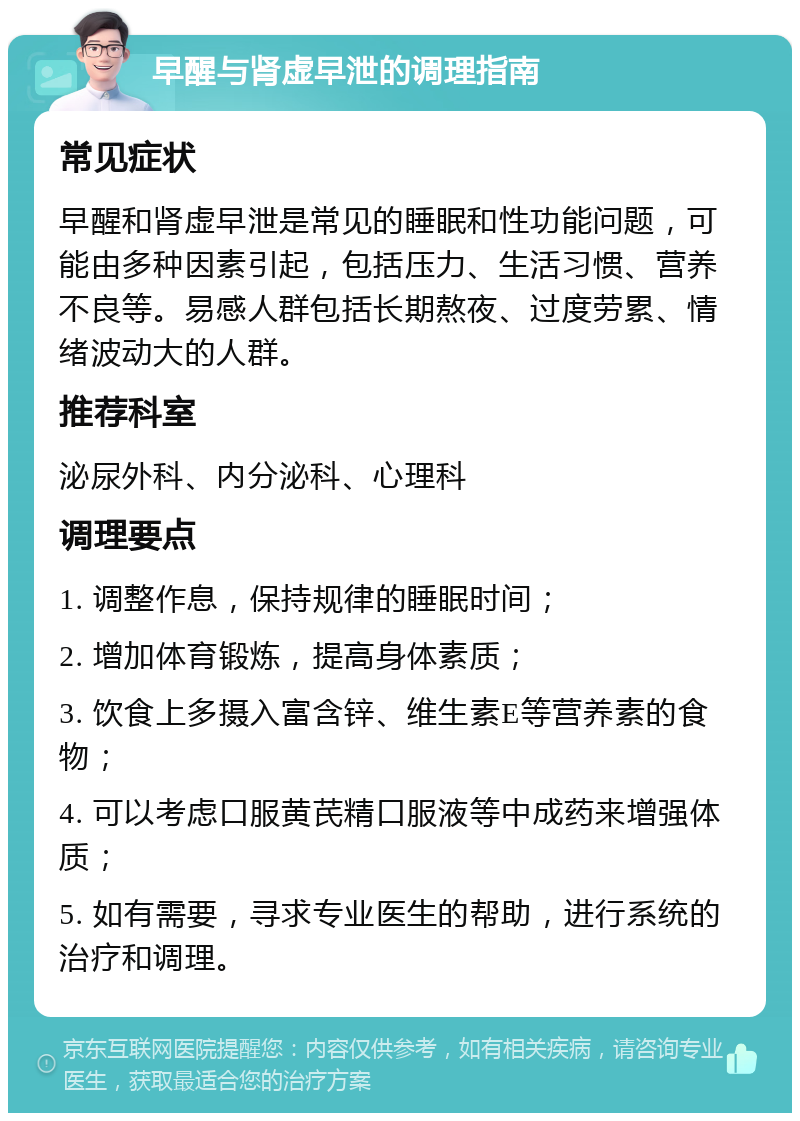 早醒与肾虚早泄的调理指南 常见症状 早醒和肾虚早泄是常见的睡眠和性功能问题，可能由多种因素引起，包括压力、生活习惯、营养不良等。易感人群包括长期熬夜、过度劳累、情绪波动大的人群。 推荐科室 泌尿外科、内分泌科、心理科 调理要点 1. 调整作息，保持规律的睡眠时间； 2. 增加体育锻炼，提高身体素质； 3. 饮食上多摄入富含锌、维生素E等营养素的食物； 4. 可以考虑口服黄芪精口服液等中成药来增强体质； 5. 如有需要，寻求专业医生的帮助，进行系统的治疗和调理。