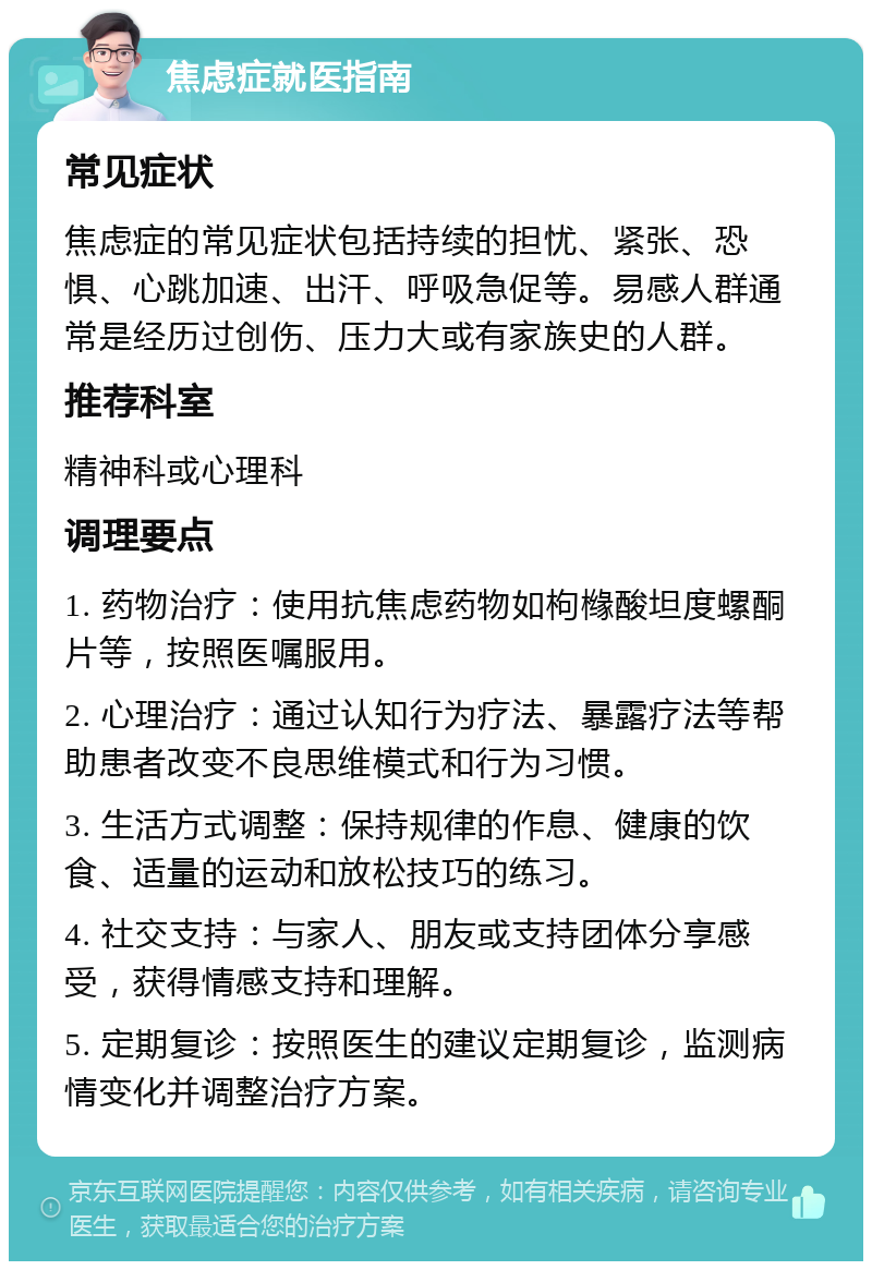 焦虑症就医指南 常见症状 焦虑症的常见症状包括持续的担忧、紧张、恐惧、心跳加速、出汗、呼吸急促等。易感人群通常是经历过创伤、压力大或有家族史的人群。 推荐科室 精神科或心理科 调理要点 1. 药物治疗：使用抗焦虑药物如枸橼酸坦度螺酮片等，按照医嘱服用。 2. 心理治疗：通过认知行为疗法、暴露疗法等帮助患者改变不良思维模式和行为习惯。 3. 生活方式调整：保持规律的作息、健康的饮食、适量的运动和放松技巧的练习。 4. 社交支持：与家人、朋友或支持团体分享感受，获得情感支持和理解。 5. 定期复诊：按照医生的建议定期复诊，监测病情变化并调整治疗方案。