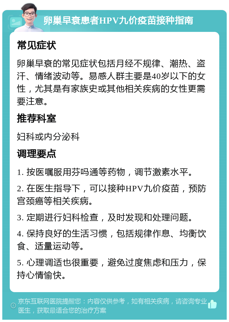 卵巢早衰患者HPV九价疫苗接种指南 常见症状 卵巢早衰的常见症状包括月经不规律、潮热、盗汗、情绪波动等。易感人群主要是40岁以下的女性，尤其是有家族史或其他相关疾病的女性更需要注意。 推荐科室 妇科或内分泌科 调理要点 1. 按医嘱服用芬吗通等药物，调节激素水平。 2. 在医生指导下，可以接种HPV九价疫苗，预防宫颈癌等相关疾病。 3. 定期进行妇科检查，及时发现和处理问题。 4. 保持良好的生活习惯，包括规律作息、均衡饮食、适量运动等。 5. 心理调适也很重要，避免过度焦虑和压力，保持心情愉快。