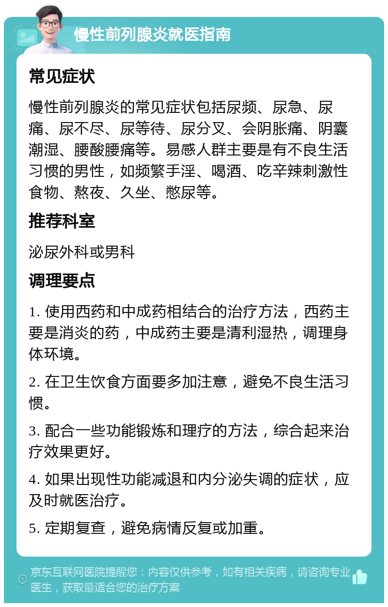 慢性前列腺炎就医指南 常见症状 慢性前列腺炎的常见症状包括尿频、尿急、尿痛、尿不尽、尿等待、尿分叉、会阴胀痛、阴囊潮湿、腰酸腰痛等。易感人群主要是有不良生活习惯的男性，如频繁手淫、喝酒、吃辛辣刺激性食物、熬夜、久坐、憋尿等。 推荐科室 泌尿外科或男科 调理要点 1. 使用西药和中成药相结合的治疗方法，西药主要是消炎的药，中成药主要是清利湿热，调理身体环境。 2. 在卫生饮食方面要多加注意，避免不良生活习惯。 3. 配合一些功能锻炼和理疗的方法，综合起来治疗效果更好。 4. 如果出现性功能减退和内分泌失调的症状，应及时就医治疗。 5. 定期复查，避免病情反复或加重。