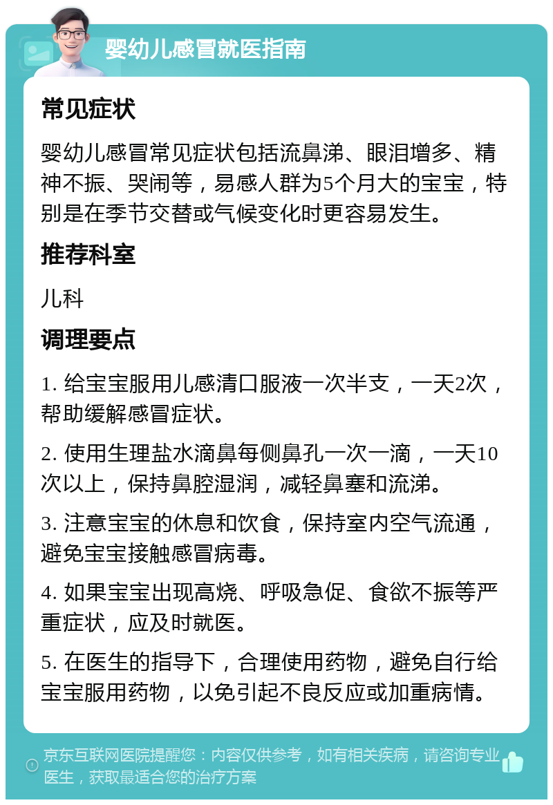 婴幼儿感冒就医指南 常见症状 婴幼儿感冒常见症状包括流鼻涕、眼泪增多、精神不振、哭闹等，易感人群为5个月大的宝宝，特别是在季节交替或气候变化时更容易发生。 推荐科室 儿科 调理要点 1. 给宝宝服用儿感清口服液一次半支，一天2次，帮助缓解感冒症状。 2. 使用生理盐水滴鼻每侧鼻孔一次一滴，一天10次以上，保持鼻腔湿润，减轻鼻塞和流涕。 3. 注意宝宝的休息和饮食，保持室内空气流通，避免宝宝接触感冒病毒。 4. 如果宝宝出现高烧、呼吸急促、食欲不振等严重症状，应及时就医。 5. 在医生的指导下，合理使用药物，避免自行给宝宝服用药物，以免引起不良反应或加重病情。