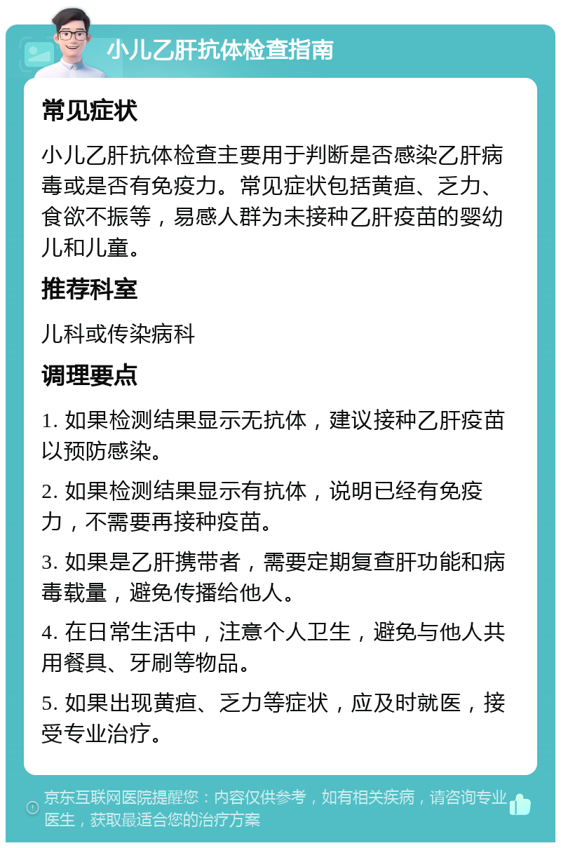 小儿乙肝抗体检查指南 常见症状 小儿乙肝抗体检查主要用于判断是否感染乙肝病毒或是否有免疫力。常见症状包括黄疸、乏力、食欲不振等，易感人群为未接种乙肝疫苗的婴幼儿和儿童。 推荐科室 儿科或传染病科 调理要点 1. 如果检测结果显示无抗体，建议接种乙肝疫苗以预防感染。 2. 如果检测结果显示有抗体，说明已经有免疫力，不需要再接种疫苗。 3. 如果是乙肝携带者，需要定期复查肝功能和病毒载量，避免传播给他人。 4. 在日常生活中，注意个人卫生，避免与他人共用餐具、牙刷等物品。 5. 如果出现黄疸、乏力等症状，应及时就医，接受专业治疗。