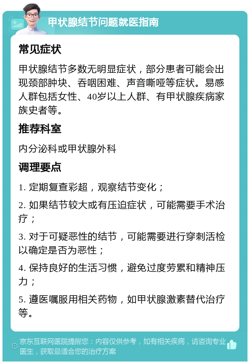 甲状腺结节问题就医指南 常见症状 甲状腺结节多数无明显症状，部分患者可能会出现颈部肿块、吞咽困难、声音嘶哑等症状。易感人群包括女性、40岁以上人群、有甲状腺疾病家族史者等。 推荐科室 内分泌科或甲状腺外科 调理要点 1. 定期复查彩超，观察结节变化； 2. 如果结节较大或有压迫症状，可能需要手术治疗； 3. 对于可疑恶性的结节，可能需要进行穿刺活检以确定是否为恶性； 4. 保持良好的生活习惯，避免过度劳累和精神压力； 5. 遵医嘱服用相关药物，如甲状腺激素替代治疗等。