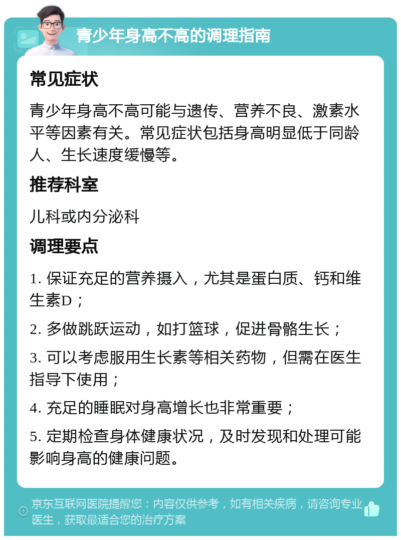 青少年身高不高的调理指南 常见症状 青少年身高不高可能与遗传、营养不良、激素水平等因素有关。常见症状包括身高明显低于同龄人、生长速度缓慢等。 推荐科室 儿科或内分泌科 调理要点 1. 保证充足的营养摄入，尤其是蛋白质、钙和维生素D； 2. 多做跳跃运动，如打篮球，促进骨骼生长； 3. 可以考虑服用生长素等相关药物，但需在医生指导下使用； 4. 充足的睡眠对身高增长也非常重要； 5. 定期检查身体健康状况，及时发现和处理可能影响身高的健康问题。