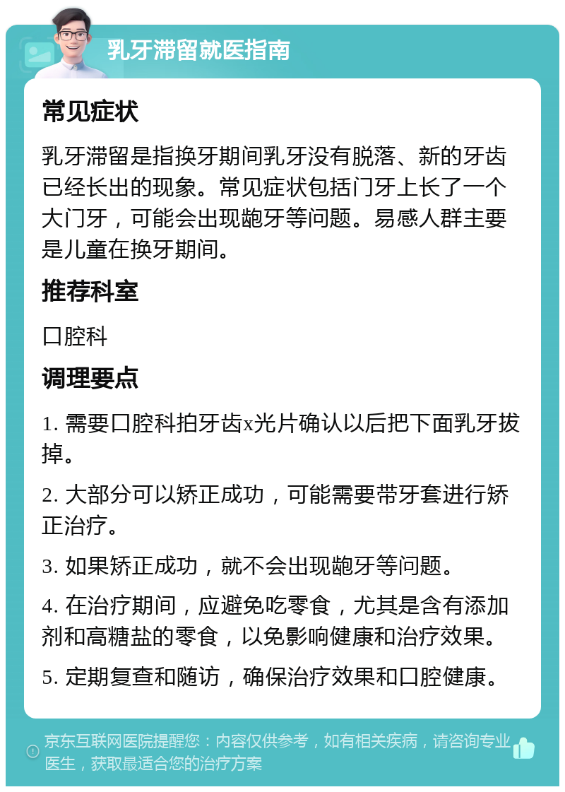 乳牙滞留就医指南 常见症状 乳牙滞留是指换牙期间乳牙没有脱落、新的牙齿已经长出的现象。常见症状包括门牙上长了一个大门牙，可能会出现龅牙等问题。易感人群主要是儿童在换牙期间。 推荐科室 口腔科 调理要点 1. 需要口腔科拍牙齿x光片确认以后把下面乳牙拔掉。 2. 大部分可以矫正成功，可能需要带牙套进行矫正治疗。 3. 如果矫正成功，就不会出现龅牙等问题。 4. 在治疗期间，应避免吃零食，尤其是含有添加剂和高糖盐的零食，以免影响健康和治疗效果。 5. 定期复查和随访，确保治疗效果和口腔健康。