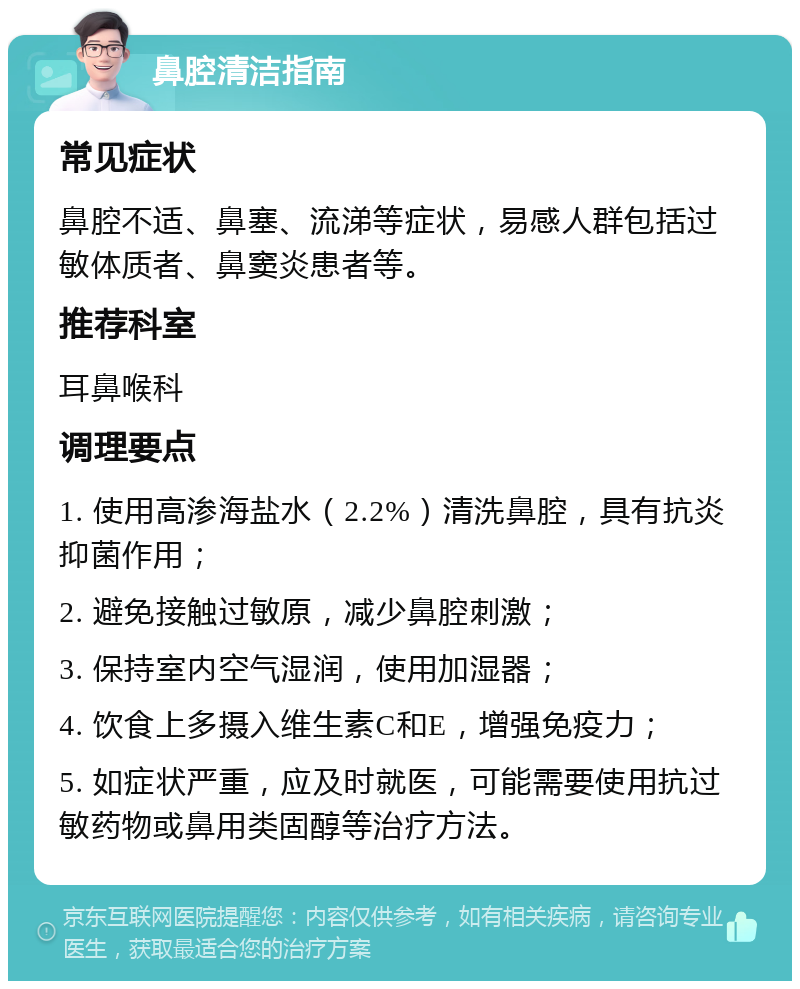 鼻腔清洁指南 常见症状 鼻腔不适、鼻塞、流涕等症状，易感人群包括过敏体质者、鼻窦炎患者等。 推荐科室 耳鼻喉科 调理要点 1. 使用高渗海盐水（2.2%）清洗鼻腔，具有抗炎抑菌作用； 2. 避免接触过敏原，减少鼻腔刺激； 3. 保持室内空气湿润，使用加湿器； 4. 饮食上多摄入维生素C和E，增强免疫力； 5. 如症状严重，应及时就医，可能需要使用抗过敏药物或鼻用类固醇等治疗方法。