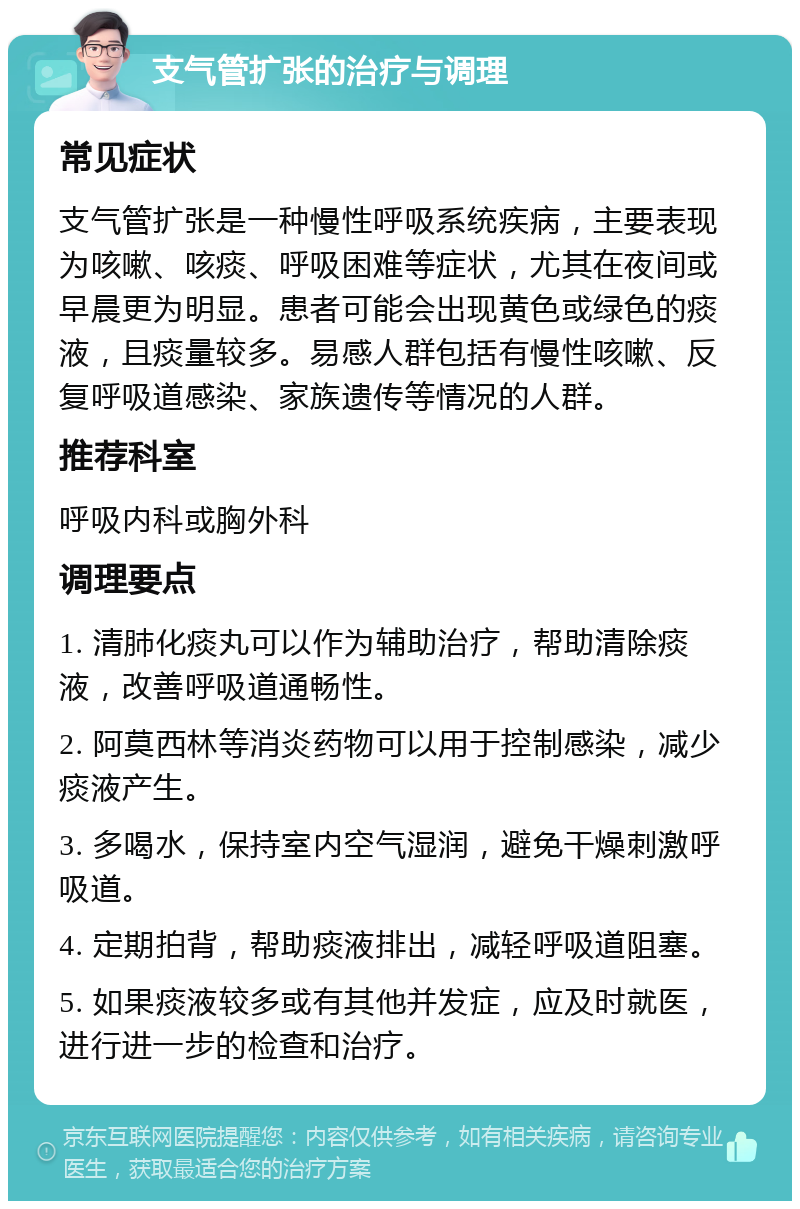 支气管扩张的治疗与调理 常见症状 支气管扩张是一种慢性呼吸系统疾病，主要表现为咳嗽、咳痰、呼吸困难等症状，尤其在夜间或早晨更为明显。患者可能会出现黄色或绿色的痰液，且痰量较多。易感人群包括有慢性咳嗽、反复呼吸道感染、家族遗传等情况的人群。 推荐科室 呼吸内科或胸外科 调理要点 1. 清肺化痰丸可以作为辅助治疗，帮助清除痰液，改善呼吸道通畅性。 2. 阿莫西林等消炎药物可以用于控制感染，减少痰液产生。 3. 多喝水，保持室内空气湿润，避免干燥刺激呼吸道。 4. 定期拍背，帮助痰液排出，减轻呼吸道阻塞。 5. 如果痰液较多或有其他并发症，应及时就医，进行进一步的检查和治疗。