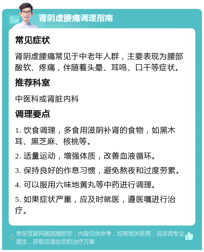 肾阴虚腰痛调理指南 常见症状 肾阴虚腰痛常见于中老年人群，主要表现为腰部酸软、疼痛，伴随着头晕、耳鸣、口干等症状。 推荐科室 中医科或肾脏内科 调理要点 1. 饮食调理，多食用滋阴补肾的食物，如黑木耳、黑芝麻、核桃等。 2. 适量运动，增强体质，改善血液循环。 3. 保持良好的作息习惯，避免熬夜和过度劳累。 4. 可以服用六味地黄丸等中药进行调理。 5. 如果症状严重，应及时就医，遵医嘱进行治疗。