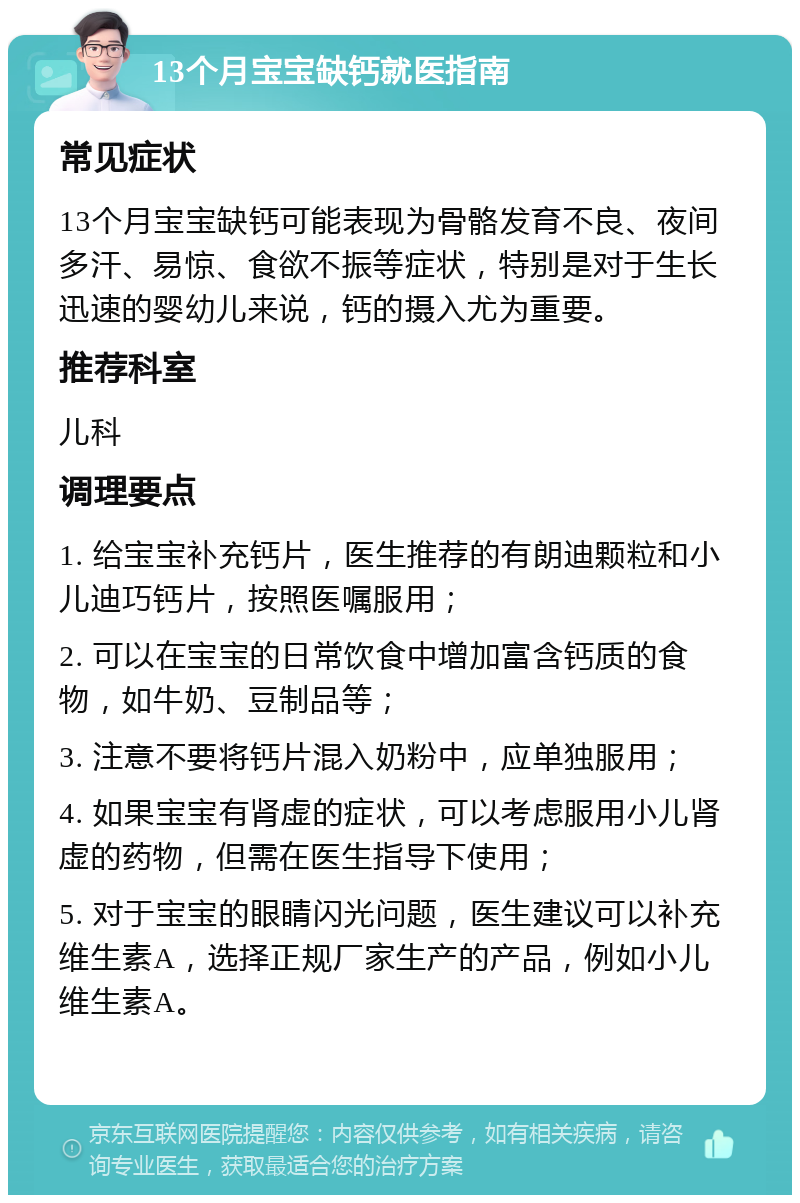 13个月宝宝缺钙就医指南 常见症状 13个月宝宝缺钙可能表现为骨骼发育不良、夜间多汗、易惊、食欲不振等症状，特别是对于生长迅速的婴幼儿来说，钙的摄入尤为重要。 推荐科室 儿科 调理要点 1. 给宝宝补充钙片，医生推荐的有朗迪颗粒和小儿迪巧钙片，按照医嘱服用； 2. 可以在宝宝的日常饮食中增加富含钙质的食物，如牛奶、豆制品等； 3. 注意不要将钙片混入奶粉中，应单独服用； 4. 如果宝宝有肾虚的症状，可以考虑服用小儿肾虚的药物，但需在医生指导下使用； 5. 对于宝宝的眼睛闪光问题，医生建议可以补充维生素A，选择正规厂家生产的产品，例如小儿维生素A。