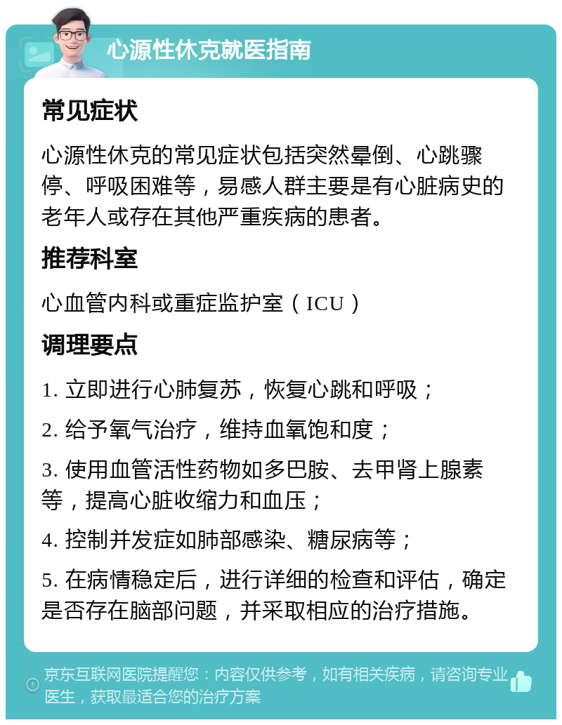 心源性休克就医指南 常见症状 心源性休克的常见症状包括突然晕倒、心跳骤停、呼吸困难等，易感人群主要是有心脏病史的老年人或存在其他严重疾病的患者。 推荐科室 心血管内科或重症监护室（ICU） 调理要点 1. 立即进行心肺复苏，恢复心跳和呼吸； 2. 给予氧气治疗，维持血氧饱和度； 3. 使用血管活性药物如多巴胺、去甲肾上腺素等，提高心脏收缩力和血压； 4. 控制并发症如肺部感染、糖尿病等； 5. 在病情稳定后，进行详细的检查和评估，确定是否存在脑部问题，并采取相应的治疗措施。