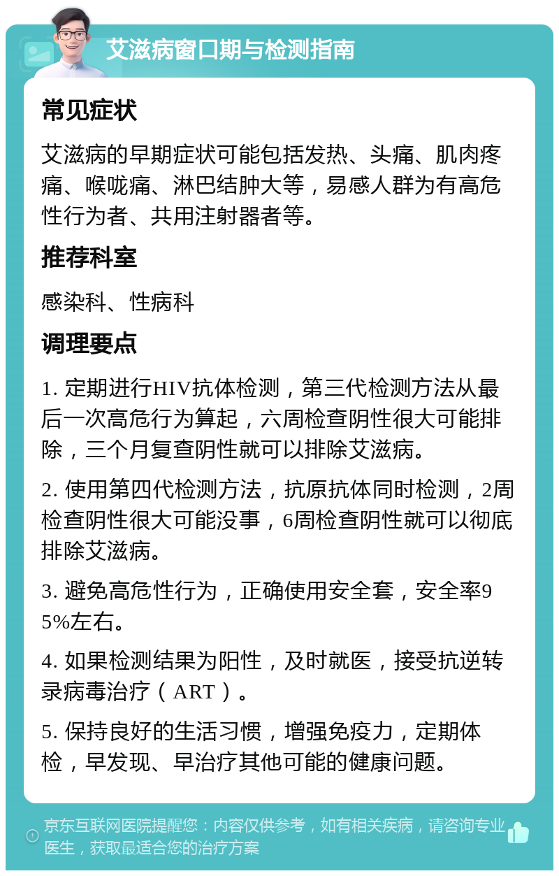 艾滋病窗口期与检测指南 常见症状 艾滋病的早期症状可能包括发热、头痛、肌肉疼痛、喉咙痛、淋巴结肿大等，易感人群为有高危性行为者、共用注射器者等。 推荐科室 感染科、性病科 调理要点 1. 定期进行HIV抗体检测，第三代检测方法从最后一次高危行为算起，六周检查阴性很大可能排除，三个月复查阴性就可以排除艾滋病。 2. 使用第四代检测方法，抗原抗体同时检测，2周检查阴性很大可能没事，6周检查阴性就可以彻底排除艾滋病。 3. 避免高危性行为，正确使用安全套，安全率95%左右。 4. 如果检测结果为阳性，及时就医，接受抗逆转录病毒治疗（ART）。 5. 保持良好的生活习惯，增强免疫力，定期体检，早发现、早治疗其他可能的健康问题。