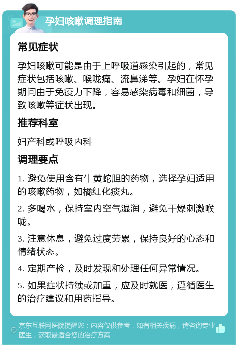 孕妇咳嗽调理指南 常见症状 孕妇咳嗽可能是由于上呼吸道感染引起的，常见症状包括咳嗽、喉咙痛、流鼻涕等。孕妇在怀孕期间由于免疫力下降，容易感染病毒和细菌，导致咳嗽等症状出现。 推荐科室 妇产科或呼吸内科 调理要点 1. 避免使用含有牛黄蛇胆的药物，选择孕妇适用的咳嗽药物，如橘红化痰丸。 2. 多喝水，保持室内空气湿润，避免干燥刺激喉咙。 3. 注意休息，避免过度劳累，保持良好的心态和情绪状态。 4. 定期产检，及时发现和处理任何异常情况。 5. 如果症状持续或加重，应及时就医，遵循医生的治疗建议和用药指导。