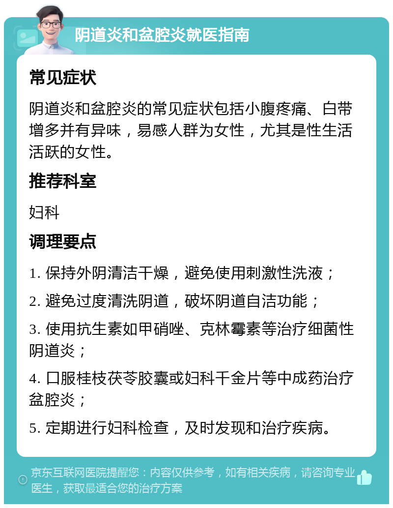 阴道炎和盆腔炎就医指南 常见症状 阴道炎和盆腔炎的常见症状包括小腹疼痛、白带增多并有异味，易感人群为女性，尤其是性生活活跃的女性。 推荐科室 妇科 调理要点 1. 保持外阴清洁干燥，避免使用刺激性洗液； 2. 避免过度清洗阴道，破坏阴道自洁功能； 3. 使用抗生素如甲硝唑、克林霉素等治疗细菌性阴道炎； 4. 口服桂枝茯苓胶囊或妇科千金片等中成药治疗盆腔炎； 5. 定期进行妇科检查，及时发现和治疗疾病。