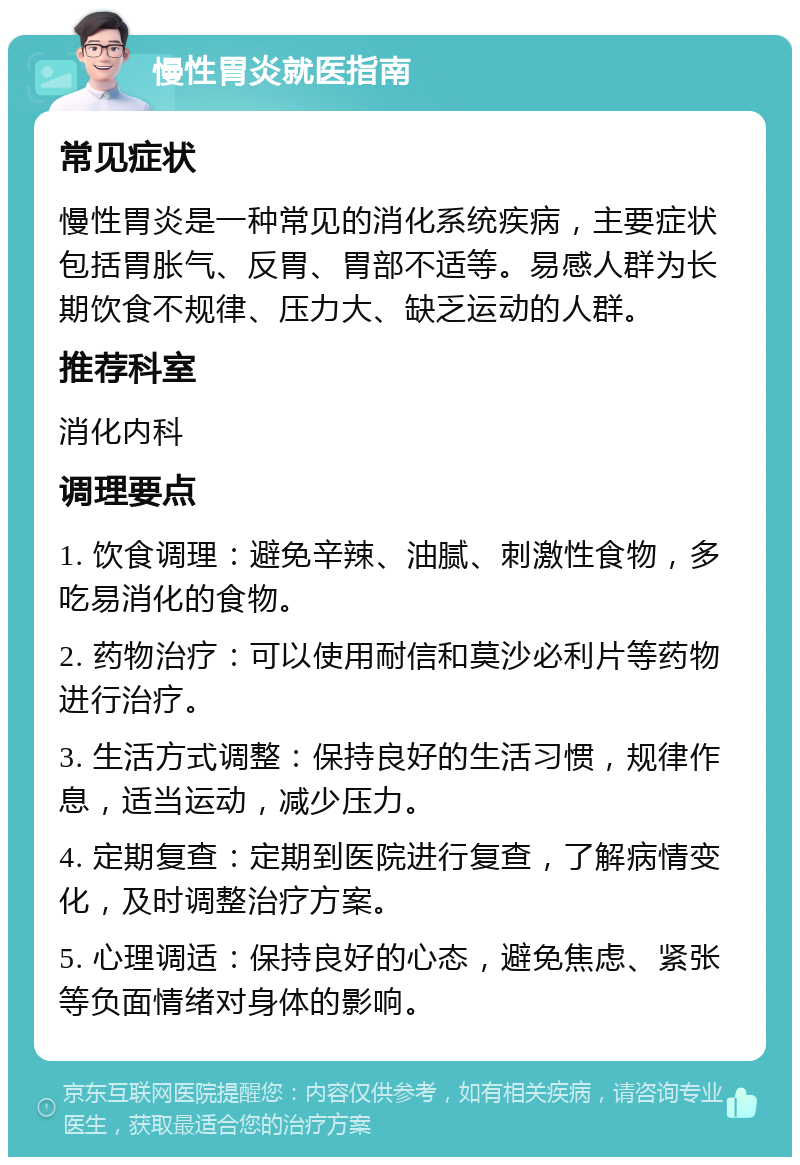 慢性胃炎就医指南 常见症状 慢性胃炎是一种常见的消化系统疾病，主要症状包括胃胀气、反胃、胃部不适等。易感人群为长期饮食不规律、压力大、缺乏运动的人群。 推荐科室 消化内科 调理要点 1. 饮食调理：避免辛辣、油腻、刺激性食物，多吃易消化的食物。 2. 药物治疗：可以使用耐信和莫沙必利片等药物进行治疗。 3. 生活方式调整：保持良好的生活习惯，规律作息，适当运动，减少压力。 4. 定期复查：定期到医院进行复查，了解病情变化，及时调整治疗方案。 5. 心理调适：保持良好的心态，避免焦虑、紧张等负面情绪对身体的影响。