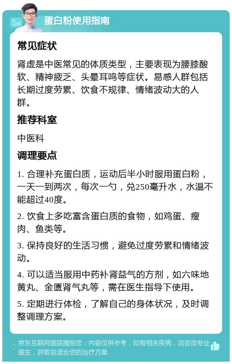 蛋白粉使用指南 常见症状 肾虚是中医常见的体质类型，主要表现为腰膝酸软、精神疲乏、头晕耳鸣等症状。易感人群包括长期过度劳累、饮食不规律、情绪波动大的人群。 推荐科室 中医科 调理要点 1. 合理补充蛋白质，运动后半小时服用蛋白粉，一天一到两次，每次一勺，兑250毫升水，水温不能超过40度。 2. 饮食上多吃富含蛋白质的食物，如鸡蛋、瘦肉、鱼类等。 3. 保持良好的生活习惯，避免过度劳累和情绪波动。 4. 可以适当服用中药补肾益气的方剂，如六味地黄丸、金匮肾气丸等，需在医生指导下使用。 5. 定期进行体检，了解自己的身体状况，及时调整调理方案。