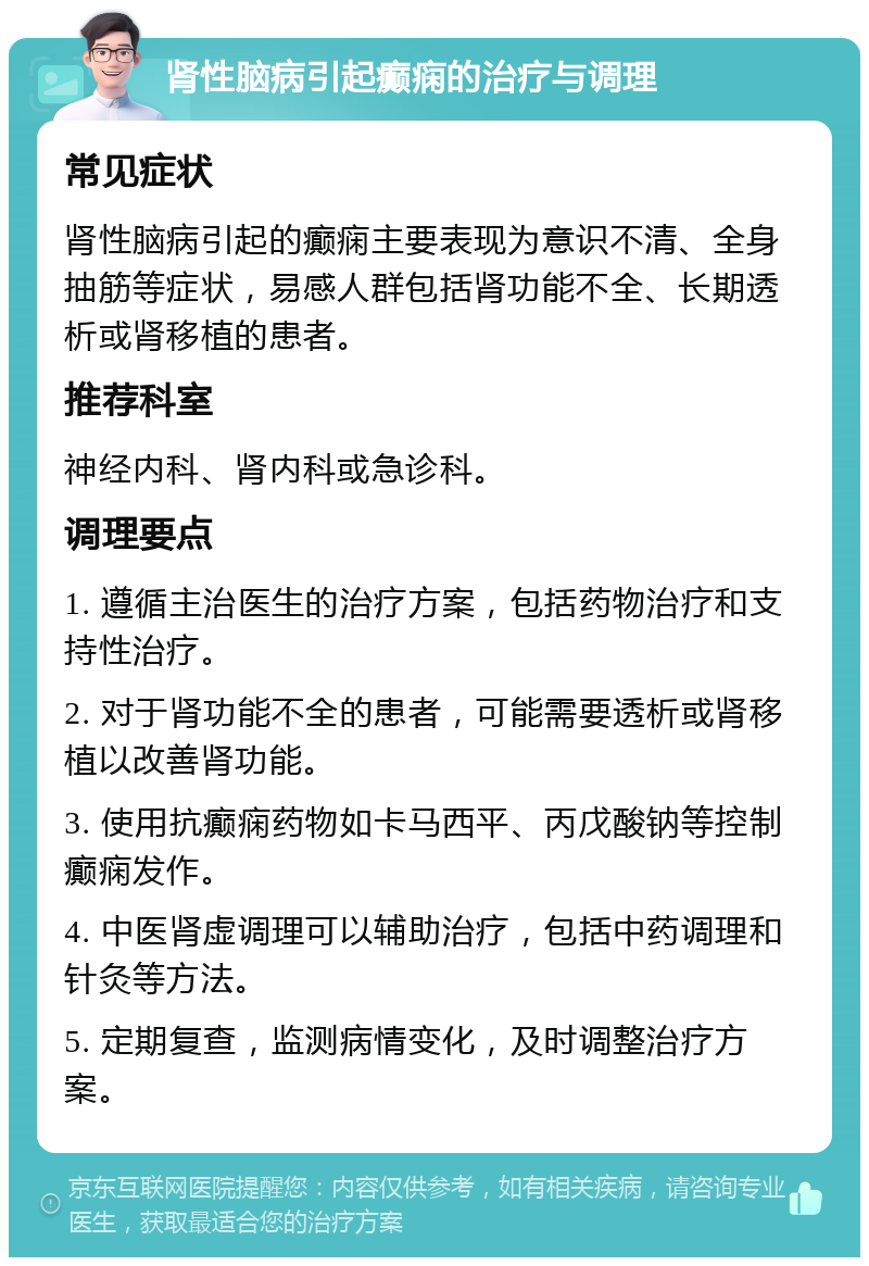 肾性脑病引起癫痫的治疗与调理 常见症状 肾性脑病引起的癫痫主要表现为意识不清、全身抽筋等症状，易感人群包括肾功能不全、长期透析或肾移植的患者。 推荐科室 神经内科、肾内科或急诊科。 调理要点 1. 遵循主治医生的治疗方案，包括药物治疗和支持性治疗。 2. 对于肾功能不全的患者，可能需要透析或肾移植以改善肾功能。 3. 使用抗癫痫药物如卡马西平、丙戊酸钠等控制癫痫发作。 4. 中医肾虚调理可以辅助治疗，包括中药调理和针灸等方法。 5. 定期复查，监测病情变化，及时调整治疗方案。